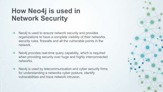 Neo4j is used to ensure network security and provides
organizations to have a complete visibility of their networks,
security rules, firewalls and all the vulnerable points in the
network.
Neo4j provides real-time query capability, which is required
when providing security over huge and highly interconnected
networks.
Neo4j is used by telecommunication and cyber security firms
for understanding a networks cyber posture, identify
vulnerabilities and trace network intrusion.
How Neo4j is used in
Network Security
 