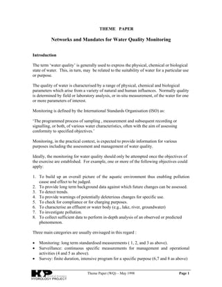 Theme Paper (WQ) – May 1998 Page 1
THEME PAPER
Networks and Mandates for Water Quality Monitoring
Introduction
The term ‘water quality’ is generally used to express the physical, chemical or biological
state of water. This, in turn, may be related to the suitability of water for a particular use
or purpose.
The quality of water is characterised by a range of physical, chemical and biological
parameters which arise from a variety of natural and human influences. Normally quality
is determined by field or laboratory analysis, or in-situ measurement, of the water for one
or more parameters of interest.
Monitoring is defined by the International Standards Organisation (ISO) as:
‘The programmed process of sampling , measurement and subsequent recording or
signalling, or both, of various water characteristics, often with the aim of assessing
conformity to specified objectives.’
Monitoring, in the practical context, is expected to provide information for various
purposes including the assessment and management of water quality.
Ideally, the monitoring for water quality should only be attempted once the objectives of
the exercise are established. For example, one or more of the following objectives could
apply:
1. To build up an overall picture of the aquatic environment thus enabling pollution
cause and effect to be judged.
2. To provide long term background data against which future changes can be assessed.
3. To detect trends.
4. To provide warnings of potentially deleterious changes for specific use.
5. To check for compliance or for charging purposes.
6. To characterise an effluent or water body (e.g., lake, river, groundwater)
7. To investigate pollution.
8. To collect sufficient data to perform in-depth analysis of an observed or predicted
phenomenon.
Three main categories are usually envisaged in this regard :
• Monitoring: long term standardised measurements ( 1, 2, and 3 as above).
• Surveillance: continuous specific measurements for management and operational
activities (4 and 5 as above).
• Survey: finite duration, intensive program for a specific purpose (6,7 and 8 as above)
 