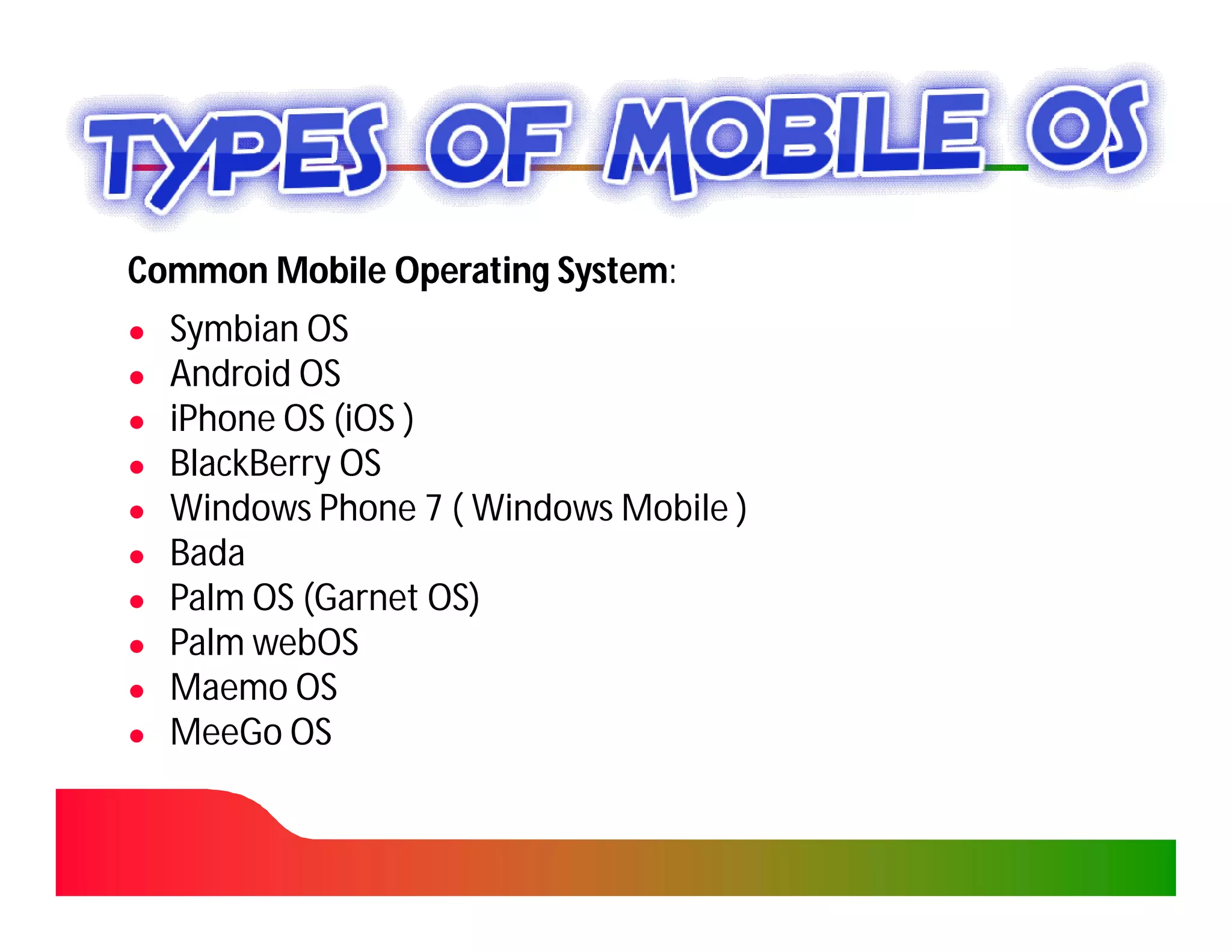 Common Mobile Operating System:
                        System:
●   Symbian OS
●   Android OS
●   iPhone OS (iOS )
●   BlackBerry OS
●   Windows Phone 7 ( Windows Mobile )
●   Bada
●   Palm OS (Garnet OS)
●   Palm webOS
●   Maemo OS
●   MeeGo OS
 