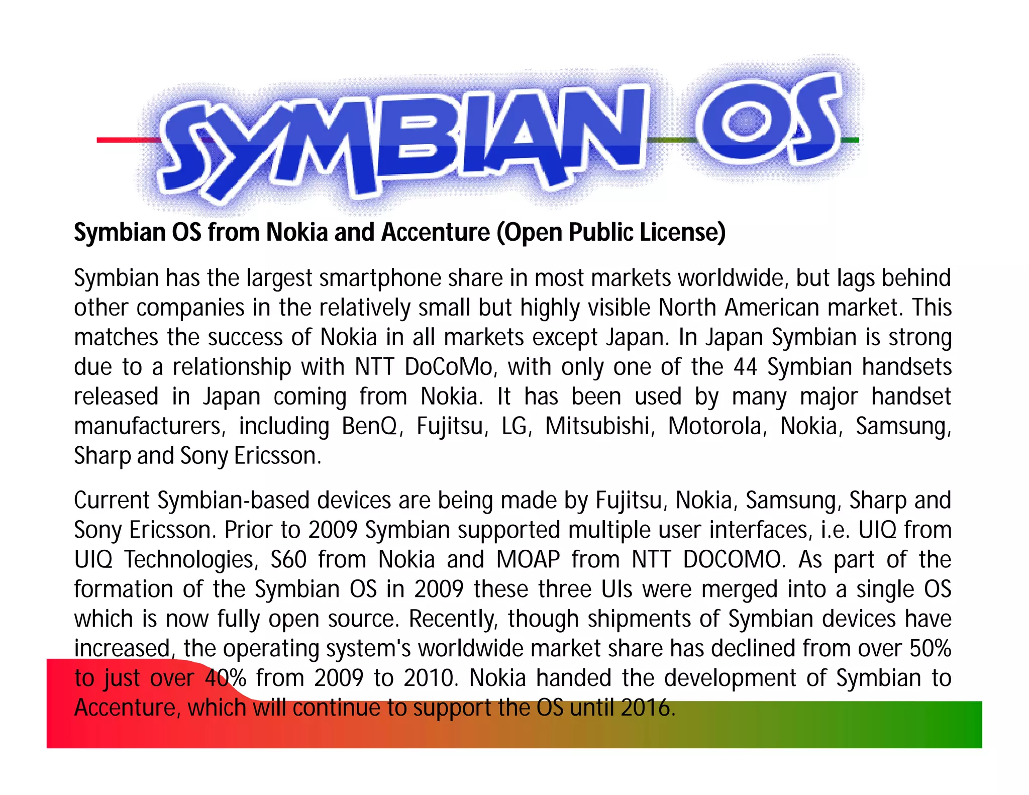 Symbian OS from Nokia and Accenture (Open Public License)
Symbian has the largest smartphone share in most markets worldwide, but lags behind
other companies in the relatively small but highly visible North American market. This
                                                                          market.
matches the success of Nokia in all markets except Japan. In Japan Symbian is strong
                                                     Japan.
due to a relationship with NTT DoCoMo, with only one of the 44 Symbian handsets
                                DoCoMo,
released in Japan coming from Nokia. It has been used by many major handset
                                  Nokia.
manufacturers, including BenQ , Fujitsu, LG, Mitsubishi, Motorola, Nokia, Samsung,
                          BenQ,
Sharp and Sony Ericsson.
                Ericsson.
Current Symbian-based devices are being made by Fujitsu, Nokia, Samsung, Sharp and
         Symbian-
Sony Ericsson. Prior to 2009 Symbian supported multiple user interfaces, i.e. UIQ from
      Ericsson.
UIQ Technologies, S60 from Nokia and MOAP from NTT DOCOMO. As part of the
                                                             DOCOMO.
formation of the Symbian OS in 2009 these three UIs were merged into a single OS
which is now fully open source. Recently, though shipments of Symbian devices have
                          source.
increased, the operating system's worldwide market share has declined from over 50%50%
to just over 40% from 2009 to 2010. Nokia handed the development of Symbian to
             40%                  2010.
Accenture, which will continue to support the OS until 2016.
                                                       2016.
 