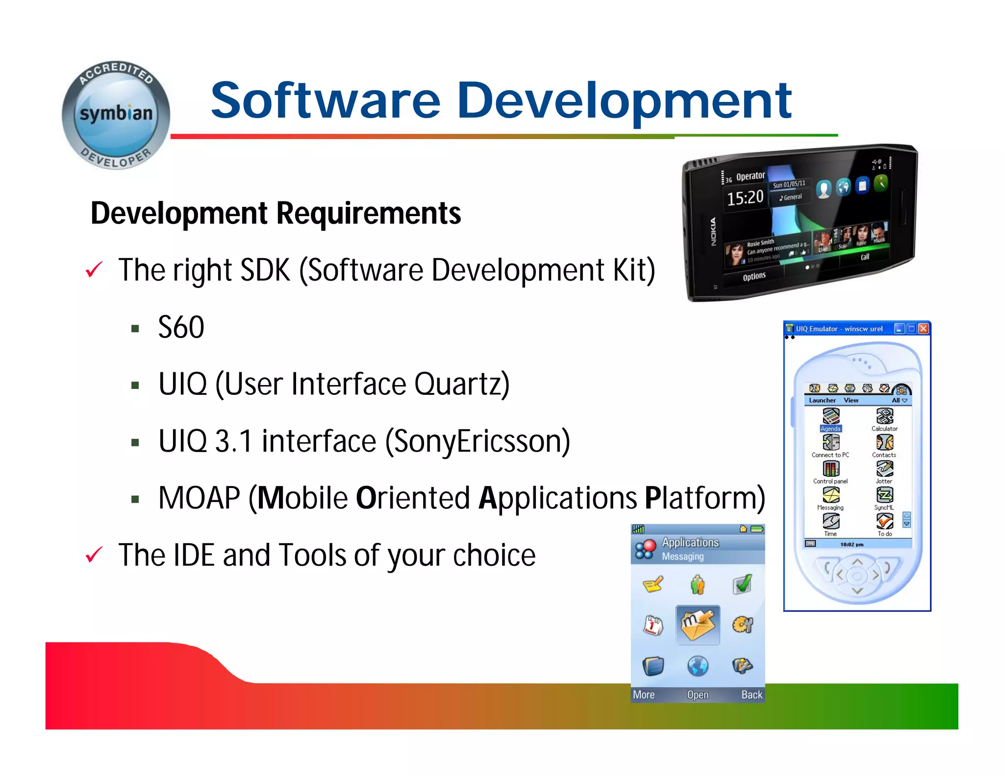 Software Development

Development Requirements
   The right SDK (Software Development Kit)
                  (Software
       S60
       UIQ (User Interface Quartz)
            (User
       UIQ 3.1 interface (SonyEricsson)
                          (SonyEricsson)
       MOAP (Mobile Oriented Applications Platform)
             (M
   The IDE and Tools of your choice
 