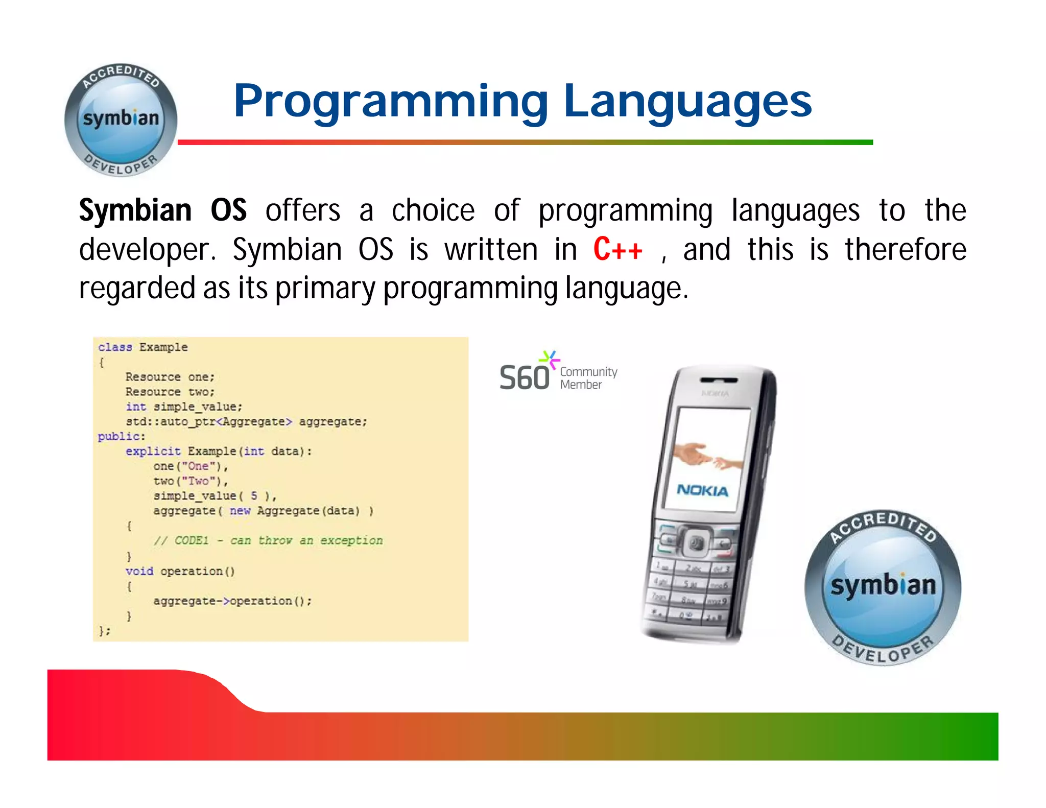 Programming Languages

Symbian OS offers a choice of programming languages to the
developer. Symbian OS is written in C++ , and this is therefore
developer.
regarded as its primary programming language.
                                    language.
 