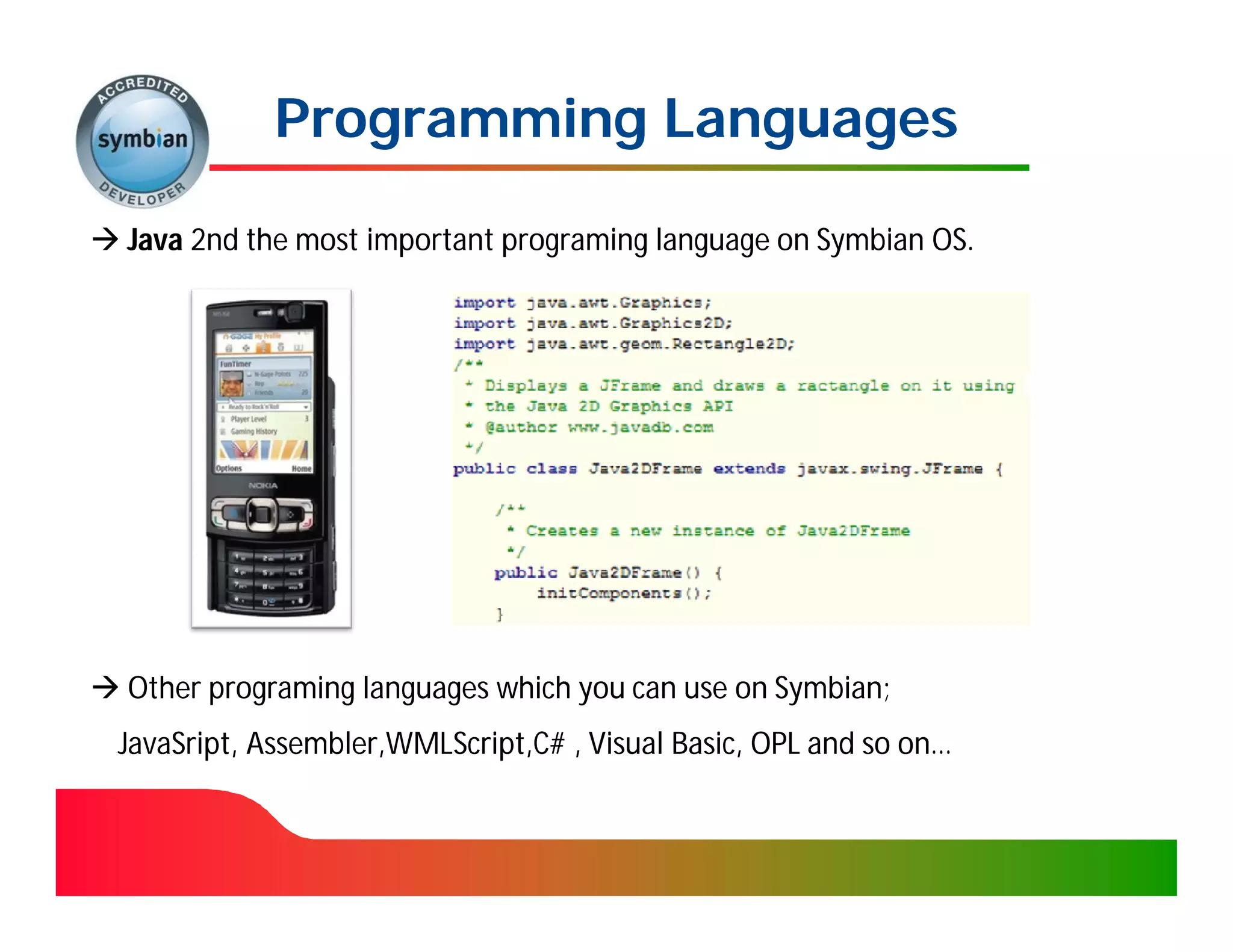 Programming Languages

 Java 2nd the most important programing language on Symbian OS.




 Other programing languages which you can use on Symbian;
  JavaSript, Assembler,WMLScript,C# , Visual Basic, OPL and so on…
 