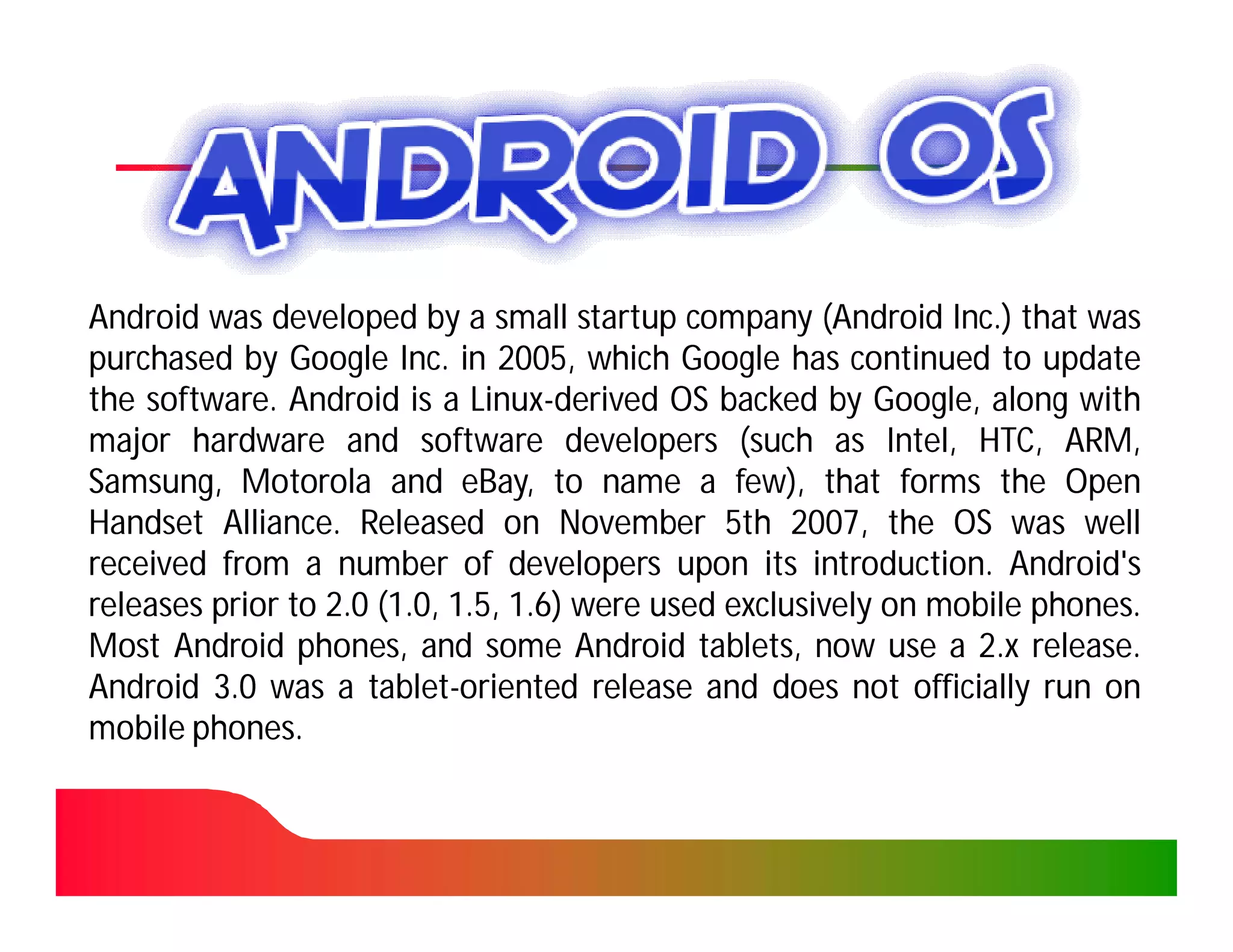Android was developed by a small startup company (Android Inc.) that was
                                                                 Inc.
purchased by Google Inc. in 2005, which Google has continued to update
                        Inc. 2005,
the software. Android is a Linux-derived OS backed by Google, along with
    software.                 Linux-
major hardware and software developers (such as Intel, HTC, ARM,
Samsung, Motorola and eBay, to name a few), that forms the Open
Handset Alliance. Released on November 5th 2007, the OS was well
          Alliance.                                  2007,
received from a number of developers upon its introduction. Android's
                                                       introduction.
releases prior to 2.0 (1.0, 1.5, 1.6) were used exclusively on mobile phones.
                                                                      phones.
Most Android phones, and some Android tablets, now use a 2.x release. release.
Android 3.0 was a tablet-oriented release and does not officially run on
                     tablet-
mobile phones.
       phones.
 