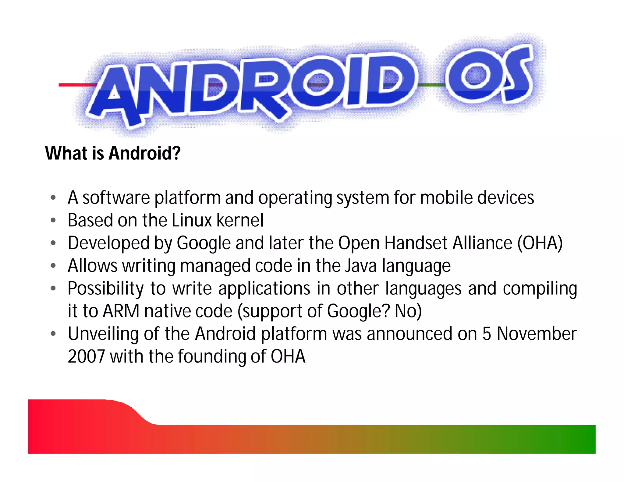 What is Android?

• A software platform and operating system for mobile devices
• Based on the Linux kernel
• Developed by Google and later the Open Handset Alliance (OHA)
• Allows writing managed code in the Java language
• Possibility to write applications in other languages and compiling
  it to ARM native code (support of Google? No)
• Unveiling of the Android platform was announced on 5 November
  2007 with the founding of OHA
 