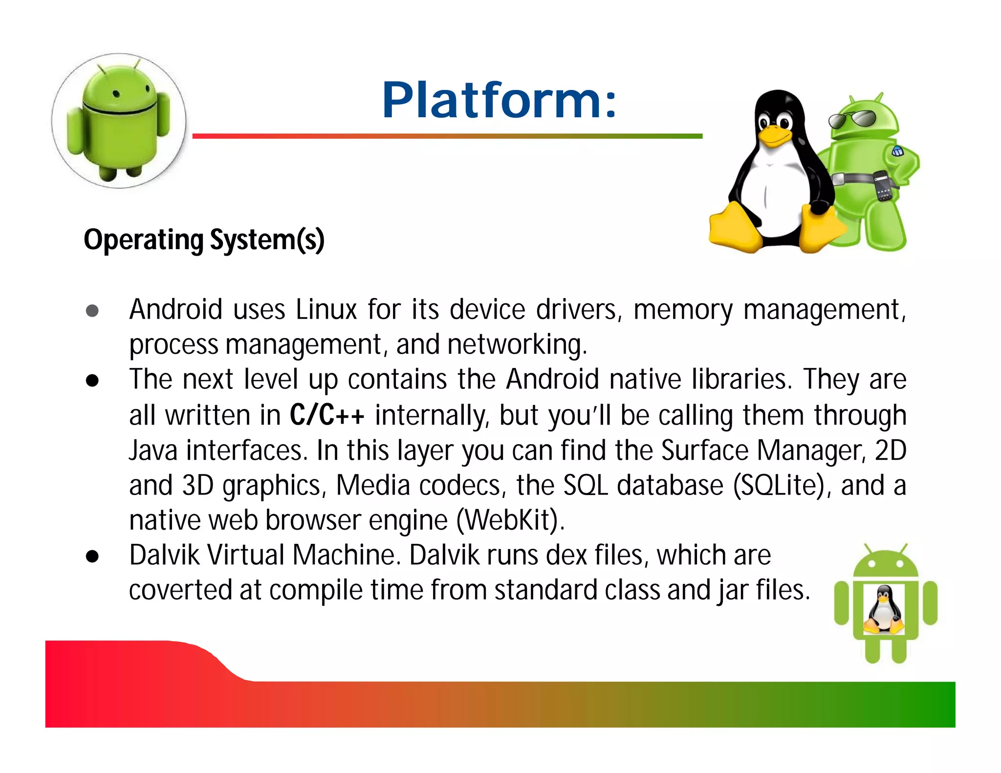 Platform:

Operating System(s)

● Android uses Linux for its device drivers, memory management,
  process management, and networking.
● The next level up contains the Android native libraries. They are
  all written in C/C++ internally, but you’ll be calling them through
  Java interfaces. In this layer you can find the Surface Manager, 2D
  and 3D graphics, Media codecs, the SQL database (SQLite), and a
  native web browser engine (WebKit).
● Dalvik Virtual Machine. Dalvik runs dex files, which are
  coverted at compile time from standard class and jar files.
 