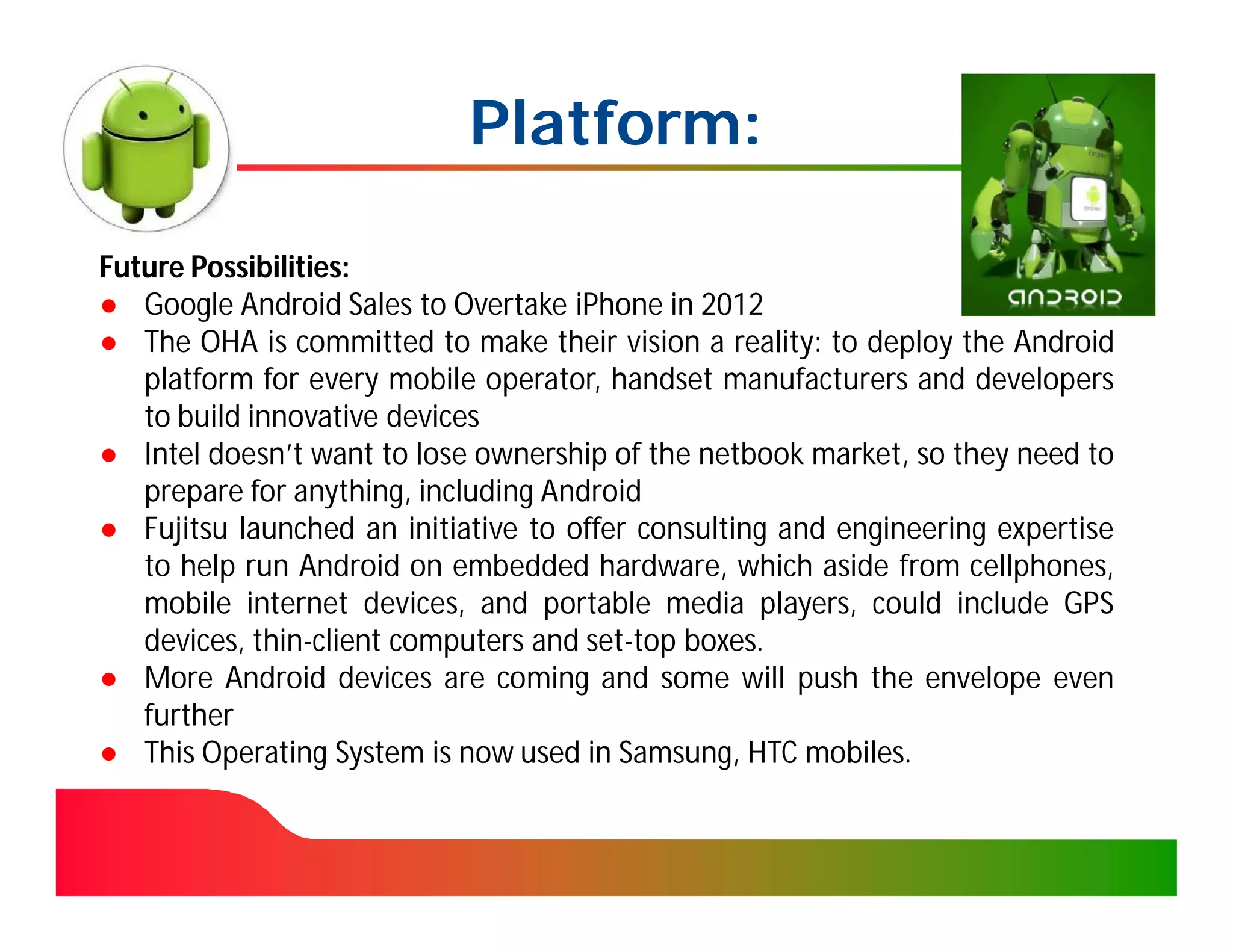 Platform:

Future Possibilities:
● Google Android Sales to Overtake iPhone in 2012
● The OHA is committed to make their vision a reality: to deploy the Android
   platform for every mobile operator, handset manufacturers and developers
   to build innovative devices
● Intel doesn’t want to lose ownership of the netbook market, so they need to
   prepare for anything, including Android
● Fujitsu launched an initiative to offer consulting and engineering expertise
   to help run Android on embedded hardware, which aside from cellphones,
   mobile internet devices, and portable media players, could include GPS
   devices, thin-client computers and set-top boxes.
● More Android devices are coming and some will push the envelope even
   further
● This Operating System is now used in Samsung, HTC mobiles.
 