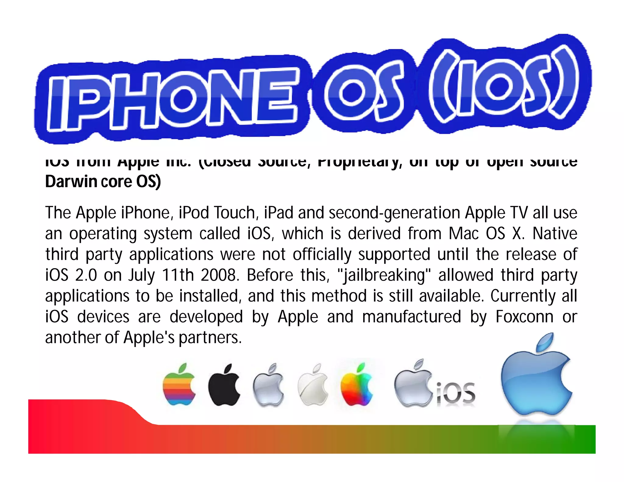 iOS from Apple Inc. (Closed Source, Proprietary, on top of open source
                Inc.
Darwin core OS)
The Apple iPhone, iPod Touch, iPad and second-generation Apple TV all use
           iPhone,                      second-
an operating system called iOS, which is derived from Mac OS X. Native
                              iOS,
third party applications were not officially supported until the release of
iOS 2.0 on July 11th 2008. Before this, "jailbreaking" allowed third party
                 11th 2008.                jailbreaking"
applications to be installed, and this method is still available. Currently all
                                                       available.
iOS devices are developed by Apple and manufactured by Foxconn or
another of Apple's partners.
                   partners.
 