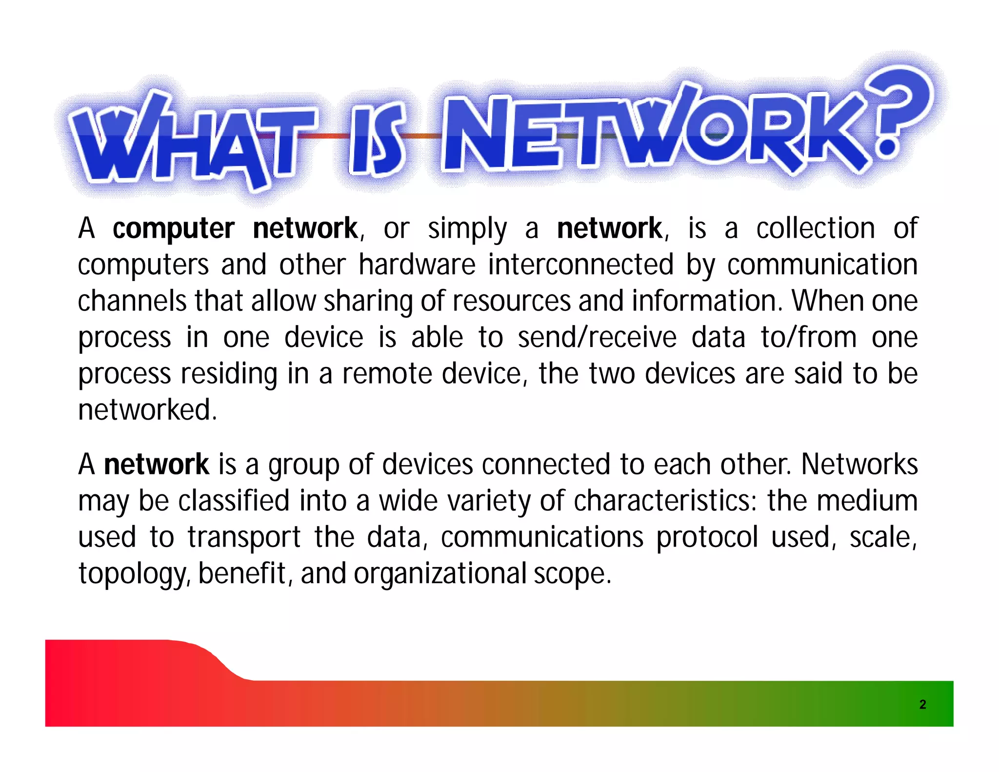 A computer network, or simply a network, is a collection of
              network,                 network,
computers and other hardware interconnected by communication
channels that allow sharing of resources and information. When one
                                             information.
process in one device is able to send/receive data to/from one
process residing in a remote device, the two devices are said to be
networked.
networked.
A network is a group of devices connected to each other. Networks
                                                     other.
may be classified into a wide variety of characteristics: the medium
                                         characteristics:
used to transport the data, communications protocol used, scale,
topology, benefit, and organizational scope.
                                      scope.



                                                                       2
 