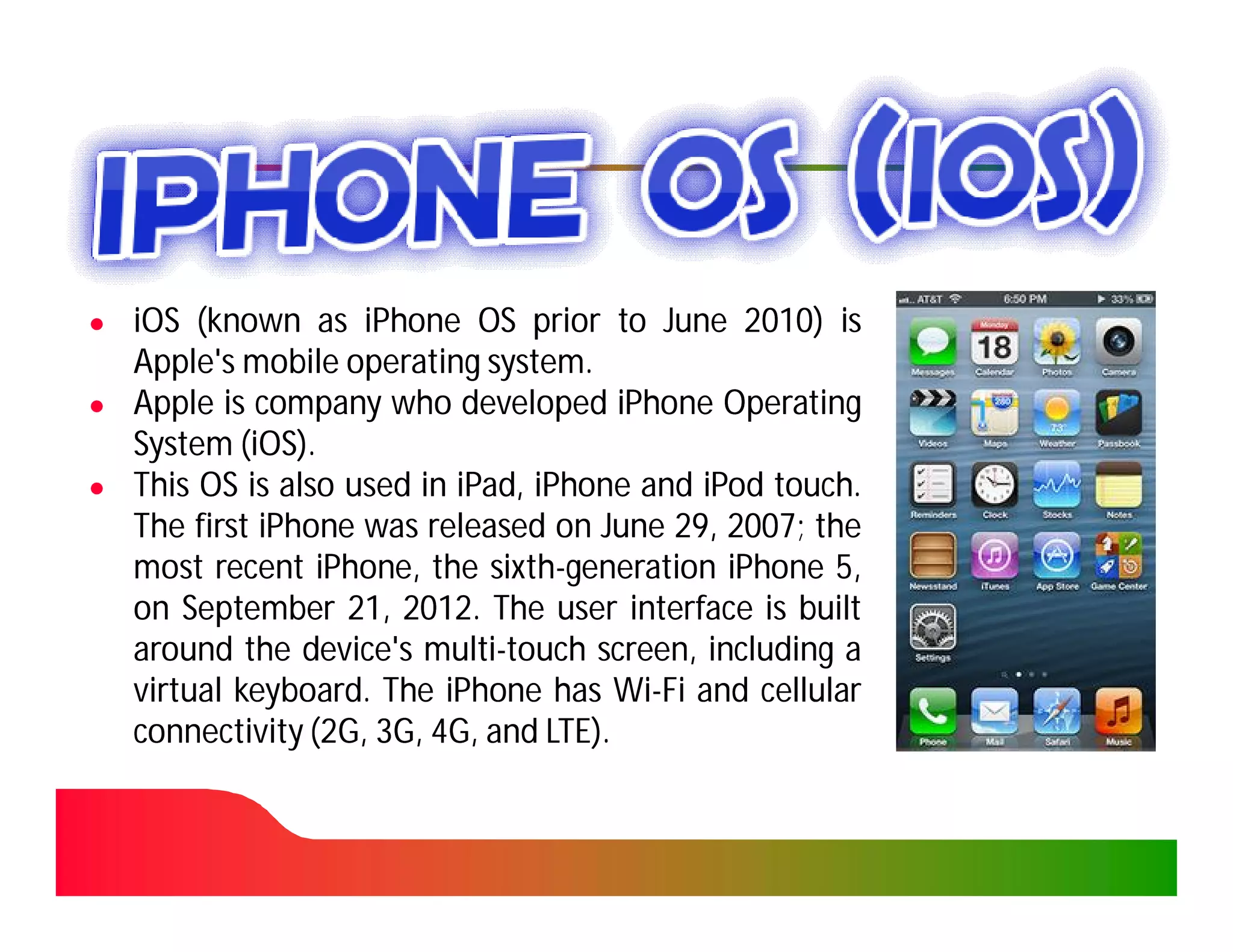 ●   iOS (known as iPhone OS prior to June 2010) is2010)
    Apple's mobile operating system.
                              system.
●   Apple is company who developed iPhone Operating
    System (iOS).
             iOS)
●   This OS is also used in iPad, iPhone and iPod touch.
                            iPad,                   touch.
    The first iPhone was released on June 29, 2007; the
                                             29, 2007;
    most recent iPhone, the sixth-generation iPhone 5,
                  iPhone,      sixth-
    on September 21, 2012. The user interface is built
                    21, 2012.
    around the device's multi-touch screen, including a
                          multi-
    virtual keyboard. The iPhone has Wi-Fi and cellular
            keyboard.                    Wi-
    connectivity (2G, 3G, 4G, and LTE).
                                   LTE).
 