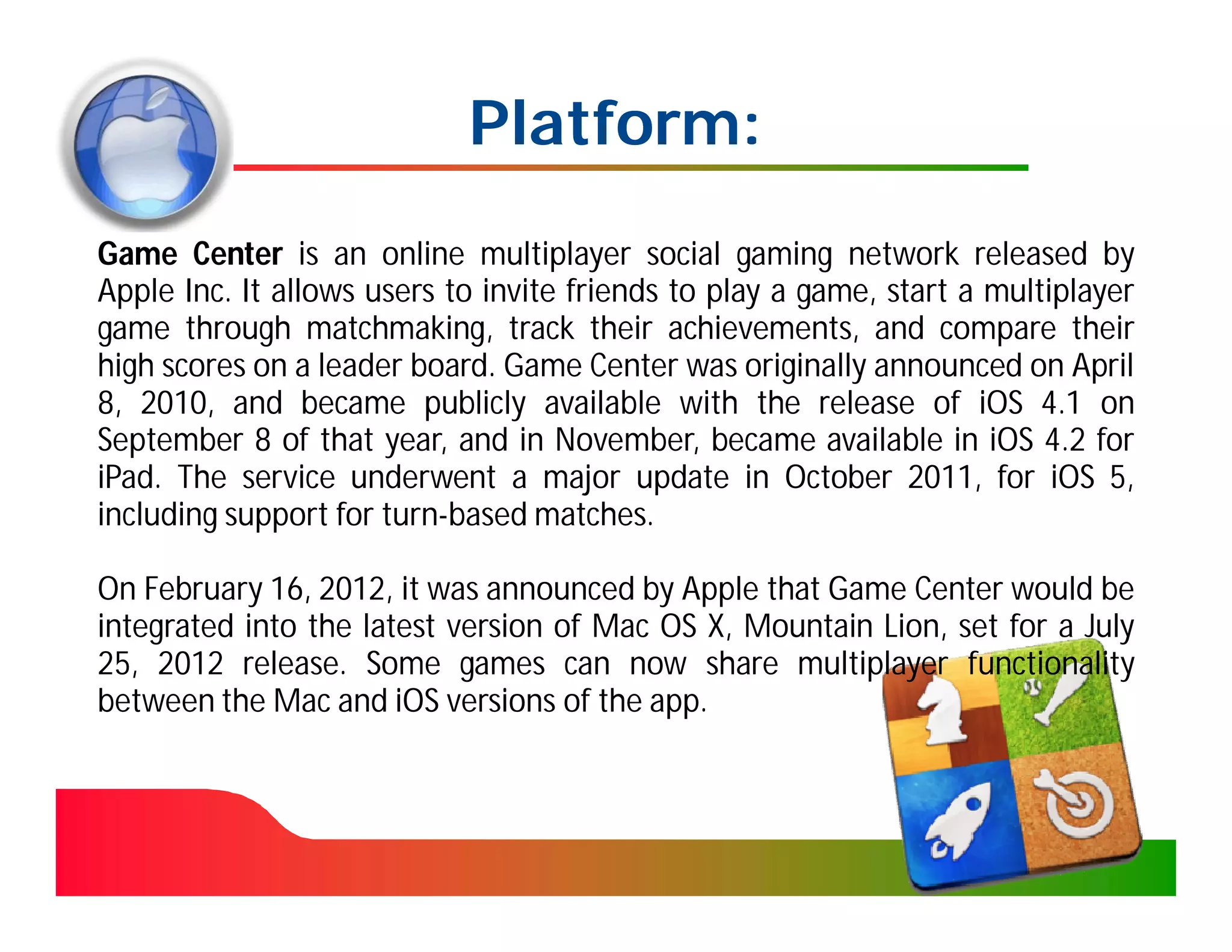 Platform:
Game Center is an online multiplayer social gaming network released by
Apple Inc. It allows users to invite friends to play a game, start a multiplayer
game through matchmaking, track their achievements, and compare their
high scores on a leader board. Game Center was originally announced on April
8, 2010, and became publicly available with the release of iOS 4.1 on
September 8 of that year, and in November, became available in iOS 4.2 for
iPad. The service underwent a major update in October 2011, for iOS 5,
including support for turn-based matches.

On February 16, 2012, it was announced by Apple that Game Center would be
integrated into the latest version of Mac OS X, Mountain Lion, set for a July
25, 2012 release. Some games can now share multiplayer functionality
between the Mac and iOS versions of the app.
 