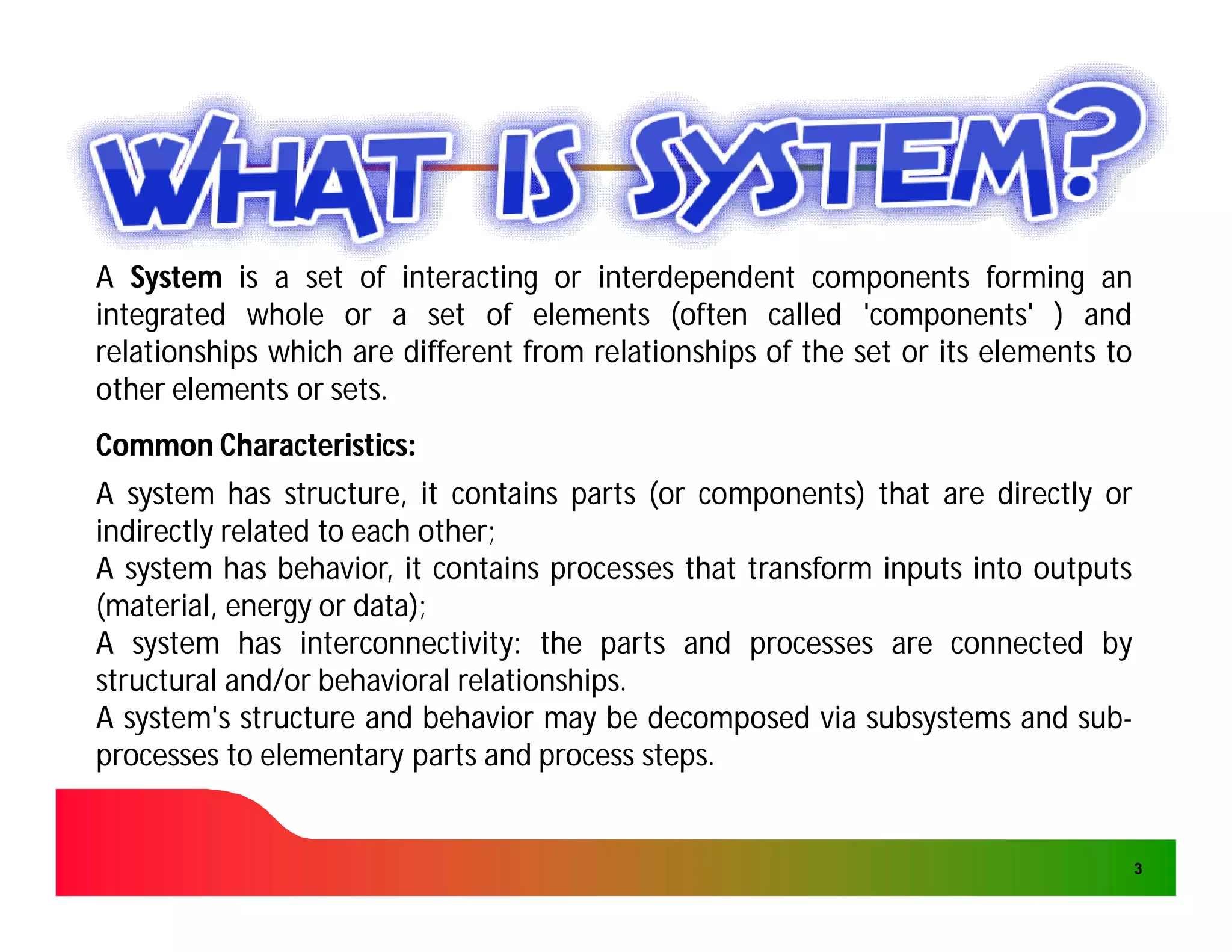 A System is a set of interacting or interdependent components forming an
integrated whole or a set of elements (often called 'components' ) and
relationships which are different from relationships of the set or its elements to
other elements or sets.
                  sets.
Common Characteristics:
       Characteristics:
A system has structure, it contains parts (or components) that are directly or
indirectly related to each other;
                           other;
A system has behavior, it contains processes that transform inputs into outputs
(material, energy or data);
                      data);
A system has interconnectivity: the parts and processes are connected by
                 interconnectivity:
structural and/or behavioral relationships.
                              relationships.
A system's structure and behavior may be decomposed via subsystems and sub-sub-
processes to elementary parts and process steps.
                                             steps.


                                                                                     3
 