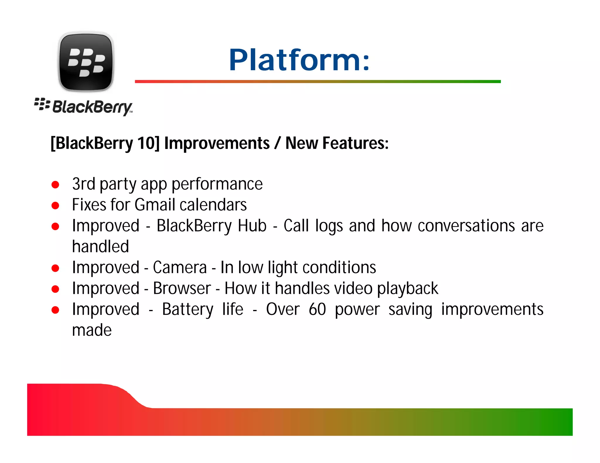 Platform:

[BlackBerry 10] Improvements / New Features:

● 3rd party app performance
● Fixes for Gmail calendars
● Improved - BlackBerry Hub - Call logs and how conversations are
  handled
● Improved - Camera - In low light conditions
● Improved - Browser - How it handles video playback
● Improved - Battery life - Over 60 power saving improvements
  made
 