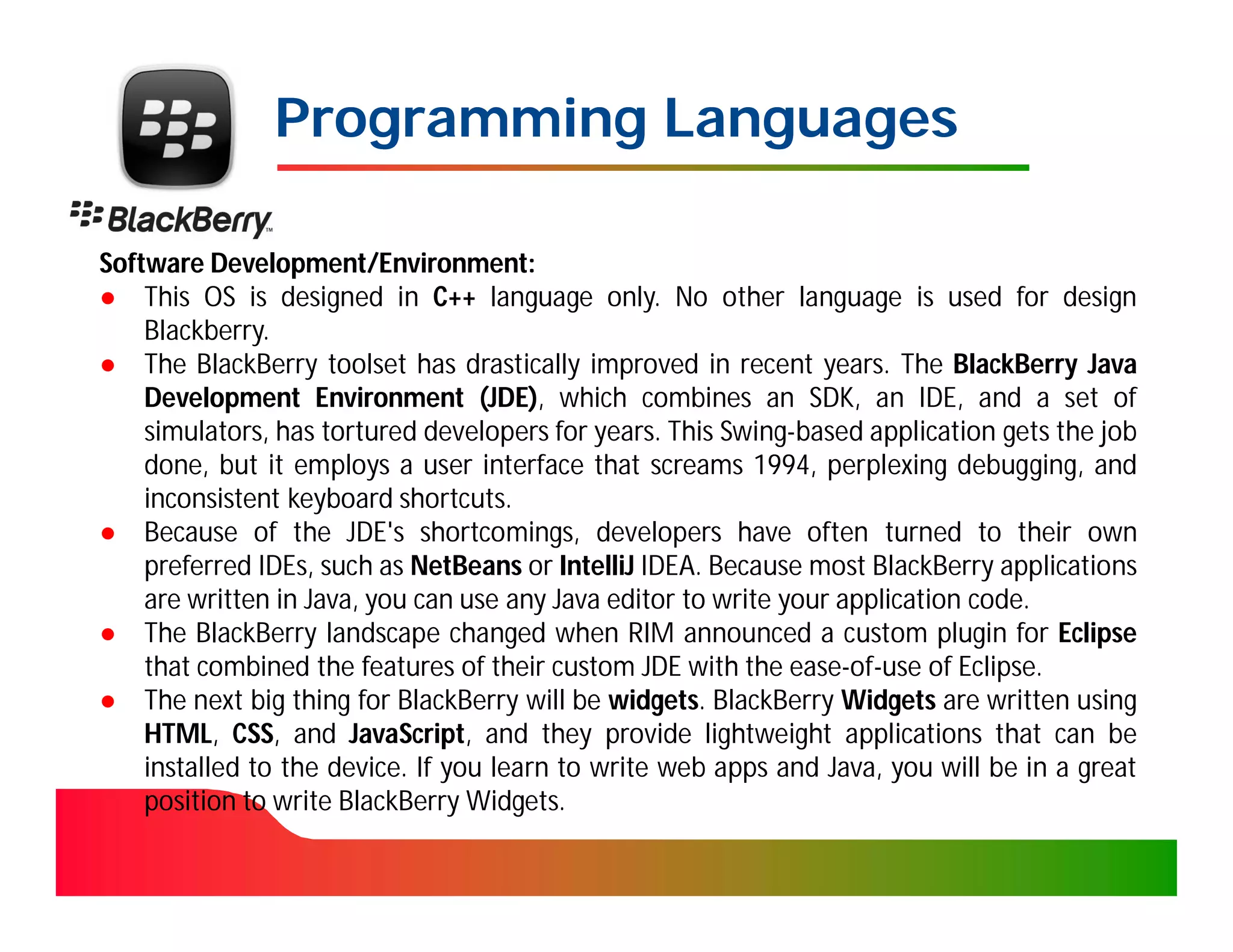 Programming Languages

Software Development/Environment:
● This OS is designed in C++ language only. No other language is used for design
    Blackberry.
● The BlackBerry toolset has drastically improved in recent years. The BlackBerry Java
    Development Environment (JDE), which combines an SDK, an IDE, and a set of
    simulators, has tortured developers for years. This Swing-based application gets the job
    done, but it employs a user interface that screams 1994, perplexing debugging, and
    inconsistent keyboard shortcuts.
● Because of the JDE's shortcomings, developers have often turned to their own
    preferred IDEs, such as NetBeans or IntelliJ IDEA. Because most BlackBerry applications
    are written in Java, you can use any Java editor to write your application code.
● The BlackBerry landscape changed when RIM announced a custom plugin for Eclipse
    that combined the features of their custom JDE with the ease-of-use of Eclipse.
● The next big thing for BlackBerry will be widgets. BlackBerry Widgets are written using
    HTML, CSS, and JavaScript, and they provide lightweight applications that can be
    installed to the device. If you learn to write web apps and Java, you will be in a great
    position to write BlackBerry Widgets.
 