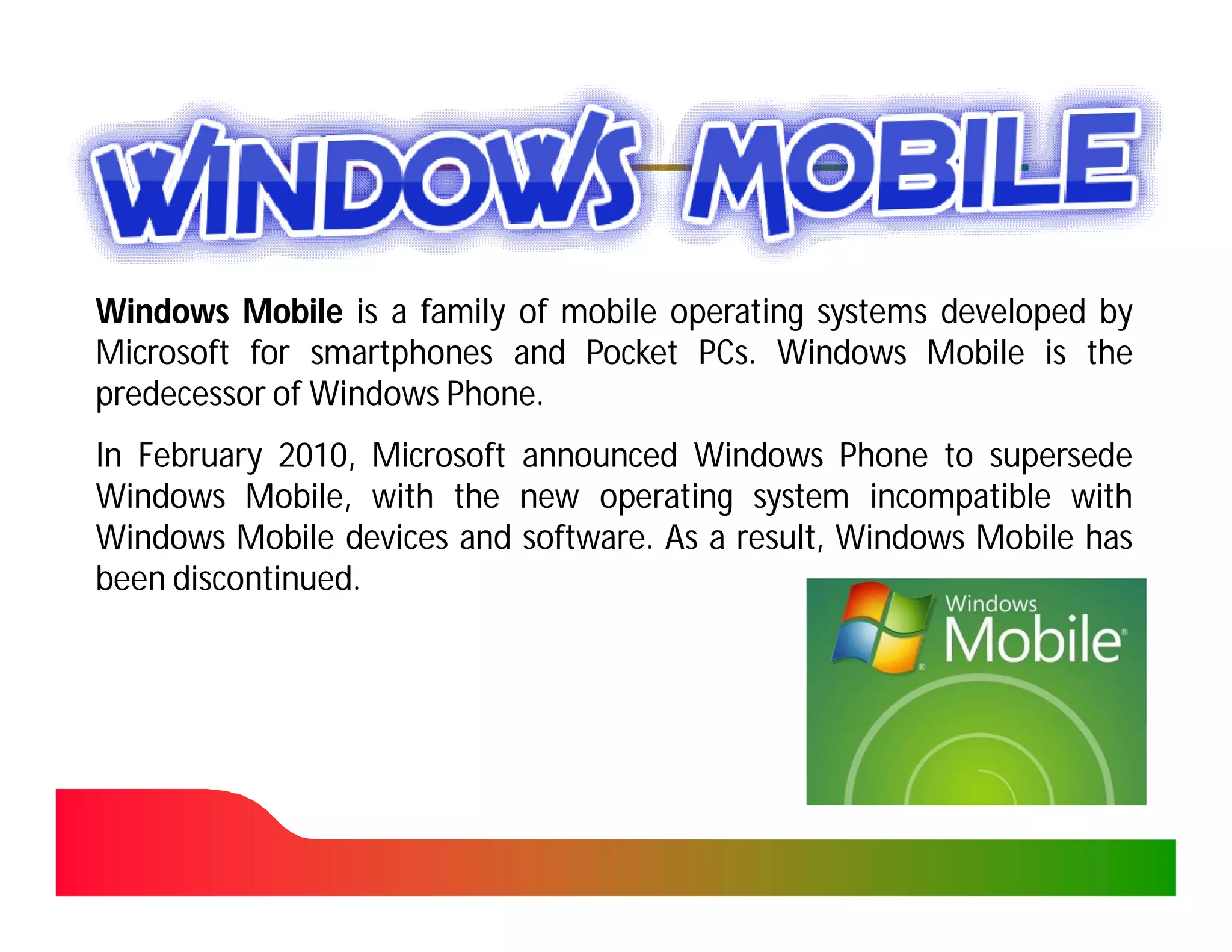 Windows Mobile is a family of mobile operating systems developed by
Microsoft for smartphones and Pocket PCs. Windows Mobile is the
                                       PCs.
predecessor of Windows Phone.
                       Phone.
In February 2010, Microsoft announced Windows Phone to supersede
             2010,
Windows Mobile, with the new operating system incompatible with
Windows Mobile devices and software. As a result, Windows Mobile has
                            software.
been discontinued.
     discontinued.
 