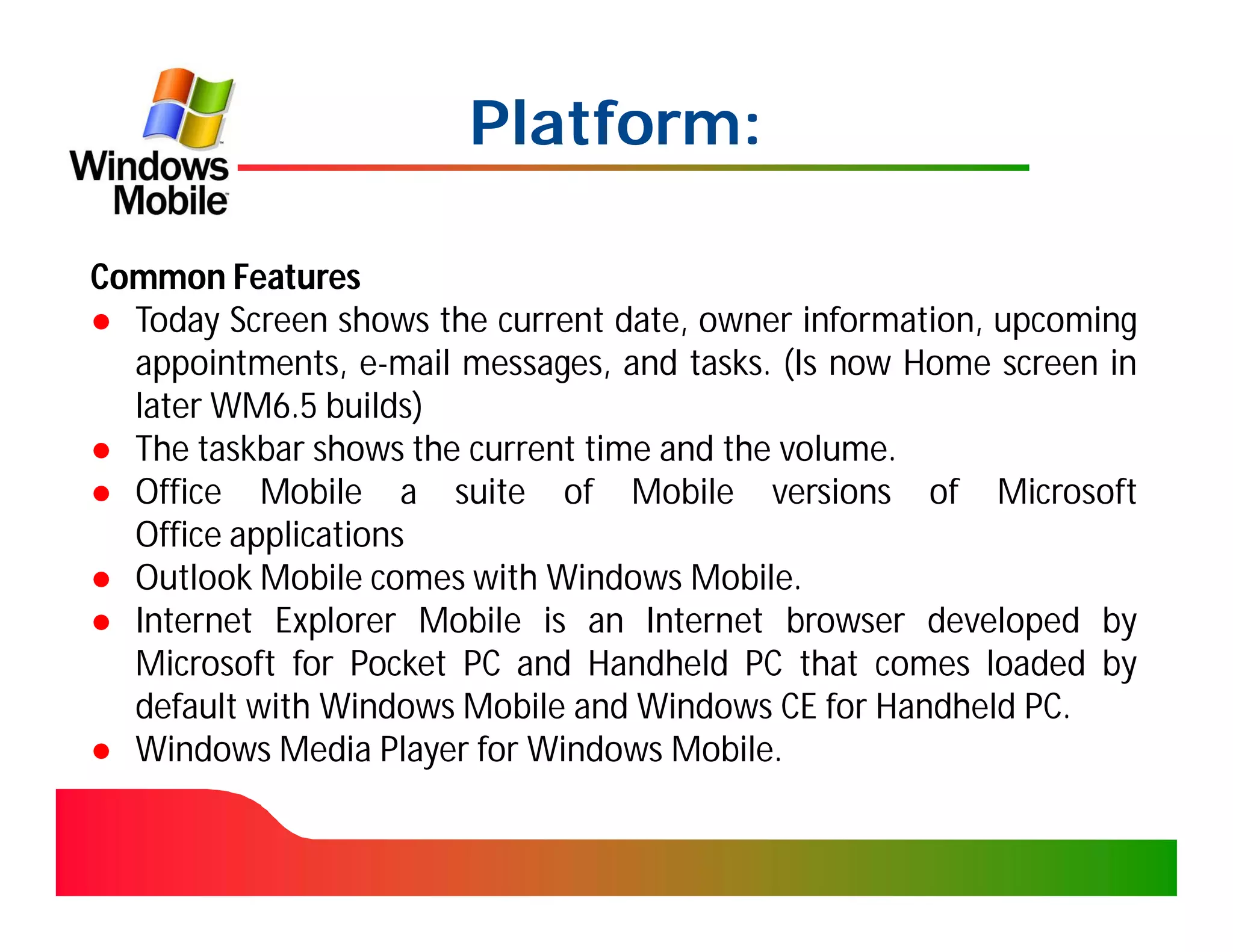 Platform:

Common Features
● Today Screen shows the current date, owner information, upcoming
  appointments, e-mail messages, and tasks. (Is now Home screen in
  later WM6.5 builds)
● The taskbar shows the current time and the volume.
● Office Mobile a suite of Mobile versions of Microsoft
  Office applications
● Outlook Mobile comes with Windows Mobile.
● Internet Explorer Mobile is an Internet browser developed by
  Microsoft for Pocket PC and Handheld PC that comes loaded by
  default with Windows Mobile and Windows CE for Handheld PC.
● Windows Media Player for Windows Mobile.
 