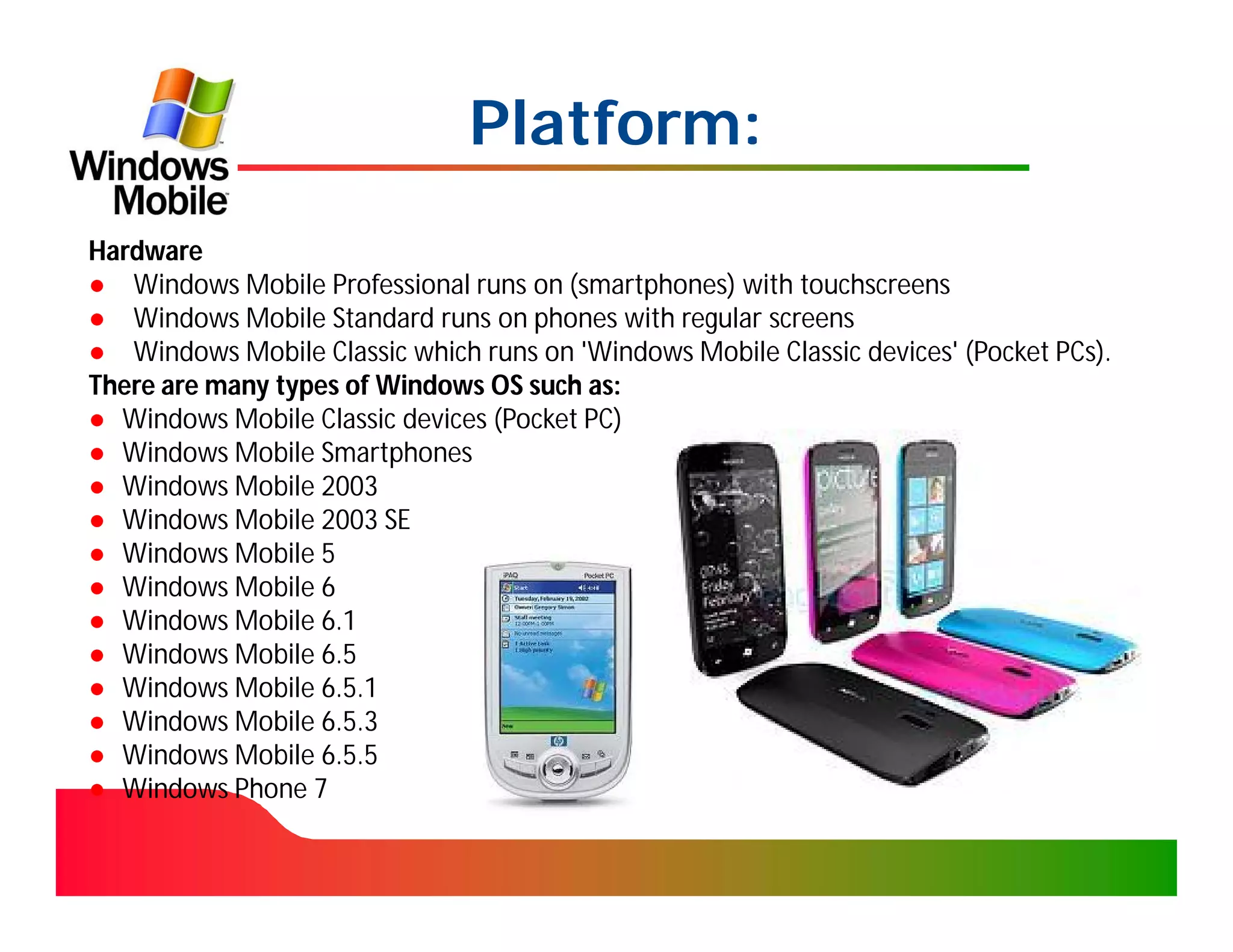 Platform:
Hardware
● Windows Mobile Professional runs on (smartphones) with touchscreens
● Windows Mobile Standard runs on phones with regular screens
● Windows Mobile Classic which runs on 'Windows Mobile Classic devices' (Pocket PCs).
There are many types of Windows OS such as:
● Windows Mobile Classic devices (Pocket PC)
● Windows Mobile Smartphones
● Windows Mobile 2003
● Windows Mobile 2003 SE
● Windows Mobile 5
● Windows Mobile 6
● Windows Mobile 6.1
● Windows Mobile 6.5
● Windows Mobile 6.5.1
● Windows Mobile 6.5.3
● Windows Mobile 6.5.5
● Windows Phone 7
 