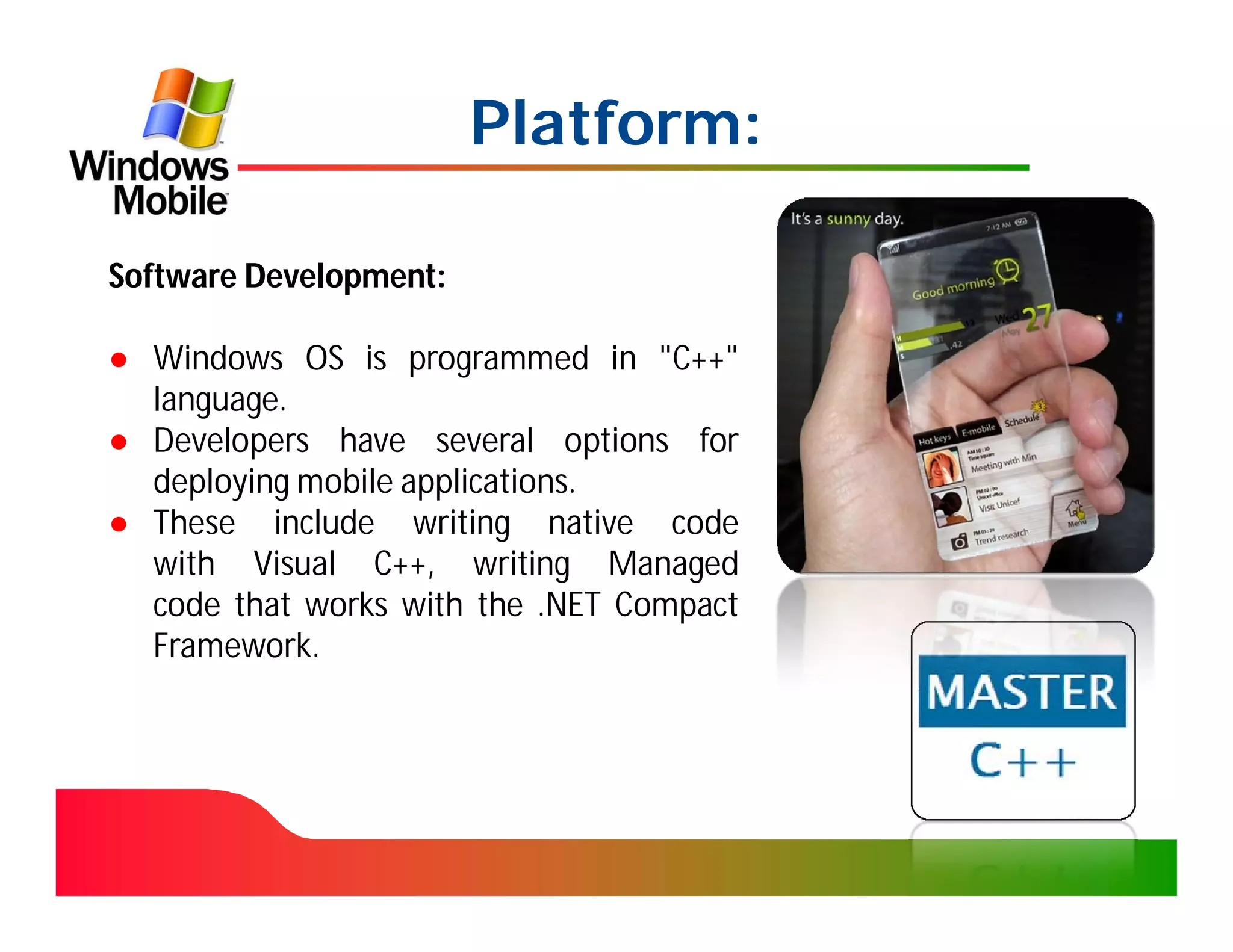 Platform:

Software Development:

● Windows OS is programmed in "C++"
  language.
● Developers have several options for
  deploying mobile applications.
● These include writing native code
  with Visual C++, writing Managed
  code that works with the .NET Compact
  Framework.
 