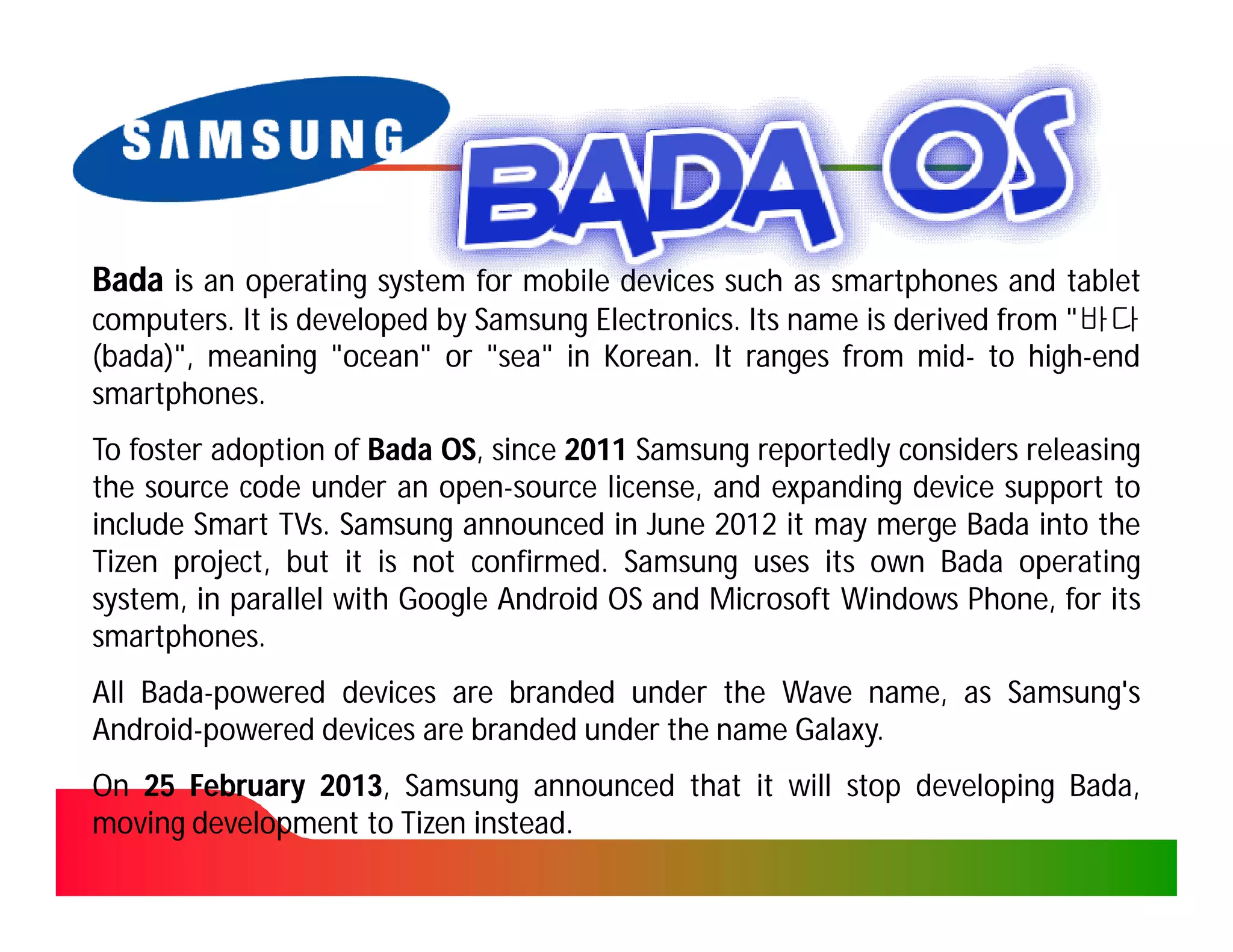 Bada is an operating system for mobile devices such as smartphones and tablet
computers. It is developed by Samsung Electronics. Its name is derived from "바다
computers.                            Electronics.
(bada)", meaning "ocean" or "sea" in Korean. It ranges from mid- to high-end
 bada)",                               Korean.                  mid-      high-
smartphones.
smartphones.
To foster adoption of Bada OS, since 2011 Samsung reportedly considers releasing
                           OS,
the source code under an open-source license, and expanding device support to
                           open-
include Smart TVs. Samsung announced in June 2012 it may merge Bada into the
               TVs.
Tizen project, but it is not confirmed. Samsung uses its own Bada operating
                              confirmed.
system, in parallel with Google Android OS and Microsoft Windows Phone, for its
smartphones.
smartphones.
All Bada-powered devices are branded under the Wave name, as Samsung's
    Bada-
Android-
Android-powered devices are branded under the name Galaxy.
                                                   Galaxy.
On 25 February 2013, Samsung announced that it will stop developing Bada,
               2013,                                                Bada,
moving development to Tizen instead.
                            instead.
 