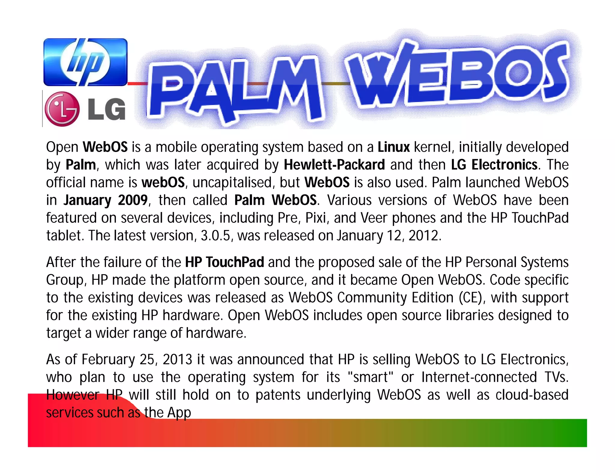 Open WebOS is a mobile operating system based on a Linux kernel, initially developed
by Palm, which was later acquired by Hewlett-Packard and then LG Electronics. The
    Palm,                                  Hewlett-                    Electronics.
official name is webOS, uncapitalised, but WebOS is also used. Palm launched WebOS
                 webOS, uncapitalised,                      used.
in January 2009, then called Palm WebOS. Various versions of WebOS have been
             2009,                      WebOS.
featured on several devices, including Pre, Pixi, and Veer phones and the HP TouchPad
                                              Pixi,
tablet.
tablet. The latest version, 3.0.5, was released on January 12, 2012.
                                                           12, 2012.
After the failure of the HP TouchPad and the proposed sale of the HP Personal Systems
Group, HP made the platform open source, and it became Open WebOS. Code specific
                                                                 WebOS.
to the existing devices was released as WebOS Community Edition (CE), with support
for the existing HP hardware. Open WebOS includes open source libraries designed to
                     hardware.
target a wider range of hardware.
                         hardware.
As of February 25, 2013 it was announced that HP is selling WebOS to LG Electronics,
                25,
who plan to use the operating system for its "smart" or Internet-connected TVs.
                                                            Internet-          TVs.
However HP will still hold on to patents underlying WebOS as well as cloud-based
                                                                       cloud-
services such as the App
 
