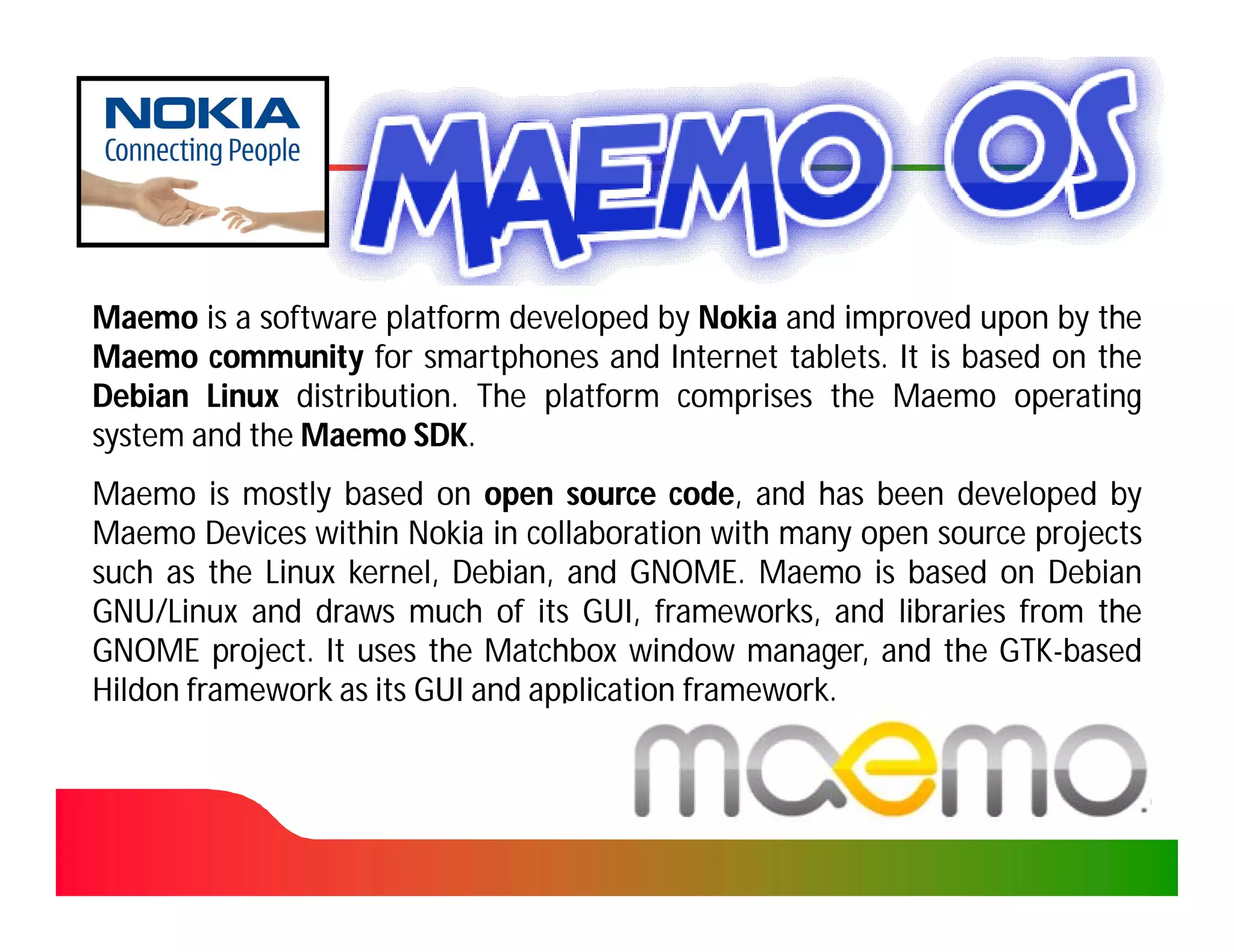 Maemo is a software platform developed by Nokia and improved upon by the
Maemo community for smartphones and Internet tablets. It is based on the
                                                tablets.
Debian Linux distribution. The platform comprises the Maemo operating
              distribution.
system and the Maemo SDK.
                        SDK.
Maemo is mostly based on open source code, and has been developed by
                                           code,
Maemo Devices within Nokia in collaboration with many open source projects
such as the Linux kernel, Debian, and GNOME. Maemo is based on Debian
                          Debian,       GNOME.
GNU/Linux and draws much of its GUI, frameworks, and libraries from the
GNOME project. It uses the Matchbox window manager, and the GTK-based
         project.                                              GTK-
Hildon framework as its GUI and application framework.
                                            framework.
 