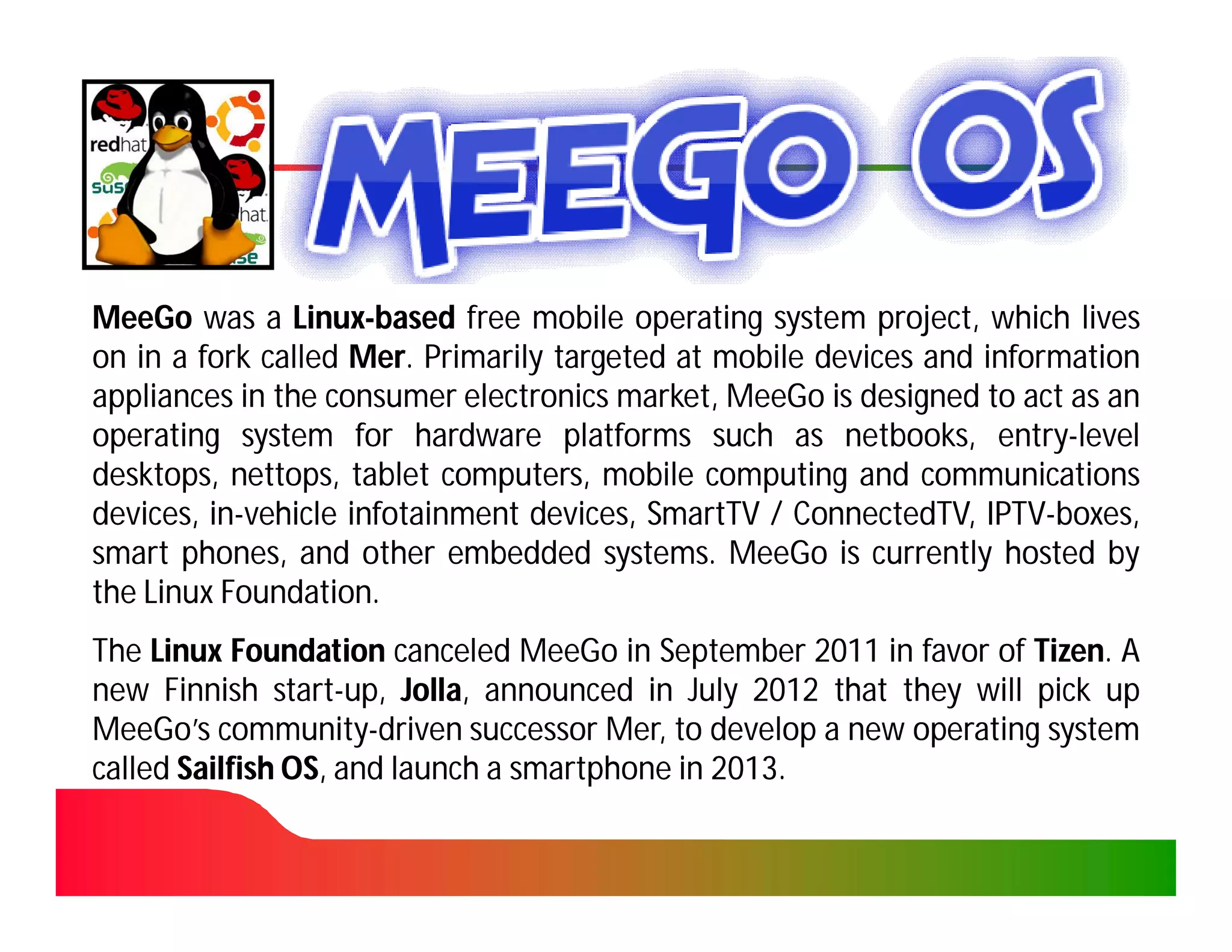 MeeGo was a Linux-based free mobile operating system project, which lives
                Linux-
on in a fork called Mer. Primarily targeted at mobile devices and information
                    Mer.
appliances in the consumer electronics market, MeeGo is designed to act as an
operating system for hardware platforms such as netbooks, entry-level
                                                        netbooks, entry-
desktops, nettops, tablet computers, mobile computing and communications
           nettops,
devices, in-vehicle infotainment devices, SmartTV / ConnectedTV, IPTV-boxes,
         in-                                        ConnectedTV, IPTV-
smart phones, and other embedded systems. MeeGo is currently hosted by
                                       systems.
the Linux Foundation.
          Foundation.
The Linux Foundation canceled MeeGo in September 2011 in favor of Tizen. A
                                                                   Tizen.
new Finnish start-up, Jolla, announced in July 2012 that they will pick up
               start-    Jolla,
MeeGo’s community-driven successor Mer, to develop a new operating system
          community-                   Mer,
called Sailfish OS, and launch a smartphone in 2013.
                OS,                            2013.
 
