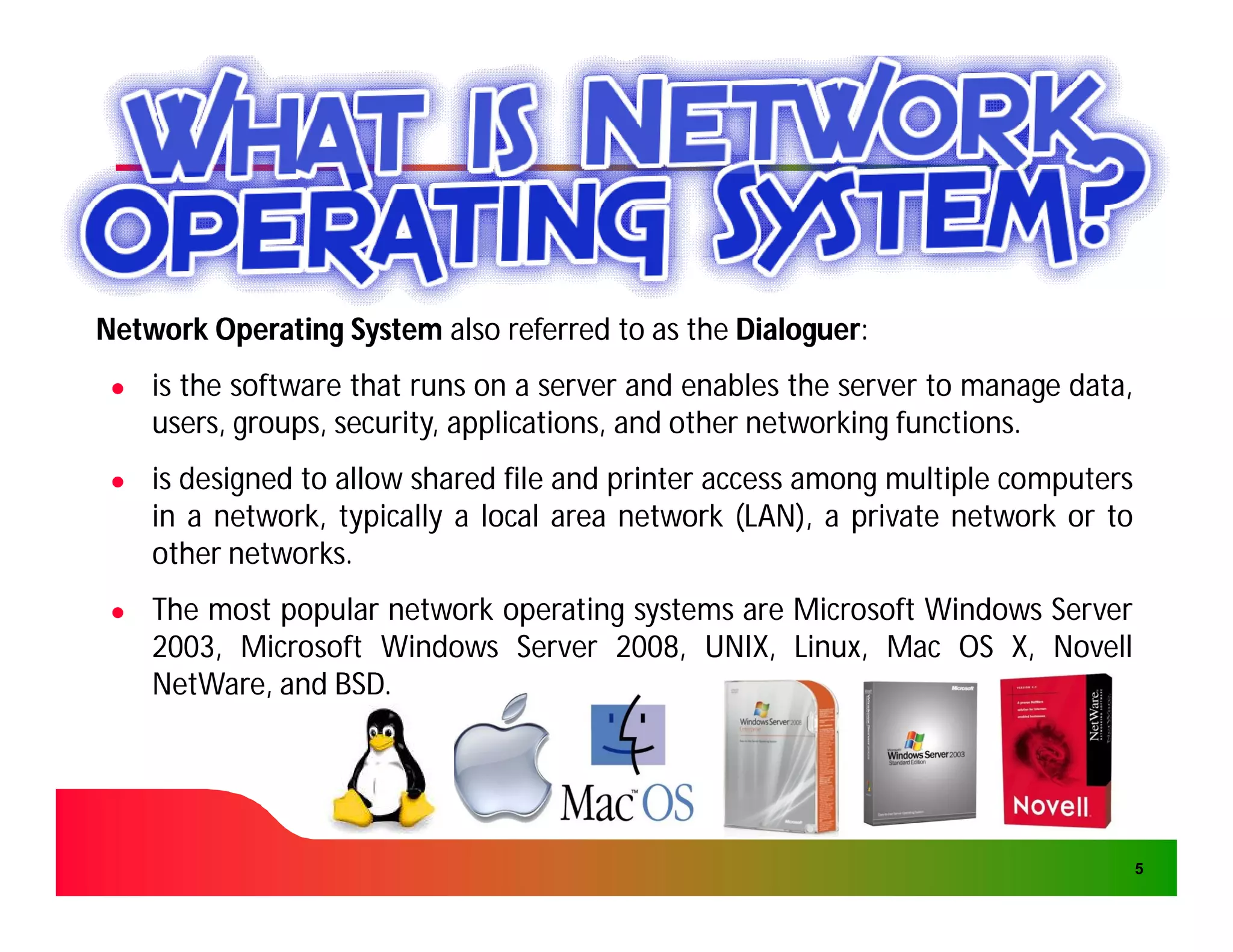 Network Operating System also referred to as the Dialoguer:
                                                 Dialoguer:
 ●   is the software that runs on a server and enables the server to manage data,
     users, groups, security, applications, and other networking functions.
                                                                 functions.
 ●   is designed to allow shared file and printer access among multiple computers
     in a network, typically a local area network (LAN), a private network or to
     other networks.
            networks.
 ●   The most popular network operating systems are Microsoft Windows Server
     2003,
     2003, Microsoft Windows Server 2008, UNIX, Linux, Mac OS X, Novell
                                      2008,
     NetWare, and BSD.
                  BSD.




                                                                                    5
 