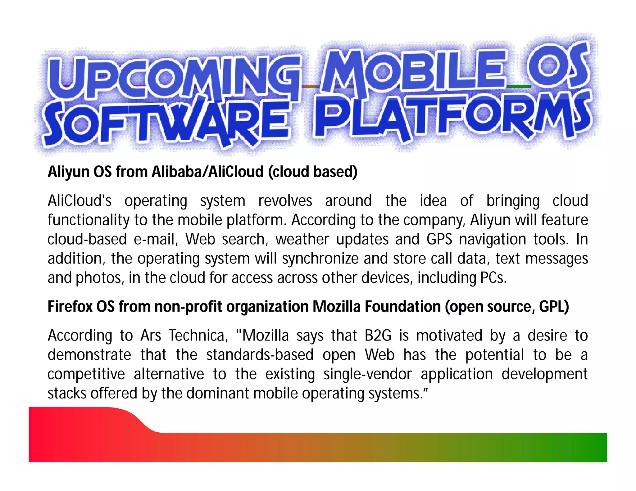 Aliyun OS from Alibaba/AliCloud (cloud based)
               Alibaba/
AliCloud's operating system revolves around the idea of bringing cloud
functionality to the mobile platform. According to the company, Aliyun will feature
                            platform.
cloud-
cloud-based e-mail, Web search, weather updates and GPS navigation tools. In
                                                                           tools.
addition, the operating system will synchronize and store call data, text messages
and photos, in the cloud for access across other devices, including PCs.
                                                                    PCs.
Firefox OS from non-profit organization Mozilla Foundation (open source, GPL)
                non-
According to Ars Technica, "Mozilla says that B2G is motivated by a desire to
                   Technica,
demonstrate that the standards-based open Web has the potential to be a
                        standards-
competitive alternative to the existing single-vendor application development
                                         single-
stacks offered by the dominant mobile operating systems.”
                                                 systems.
 