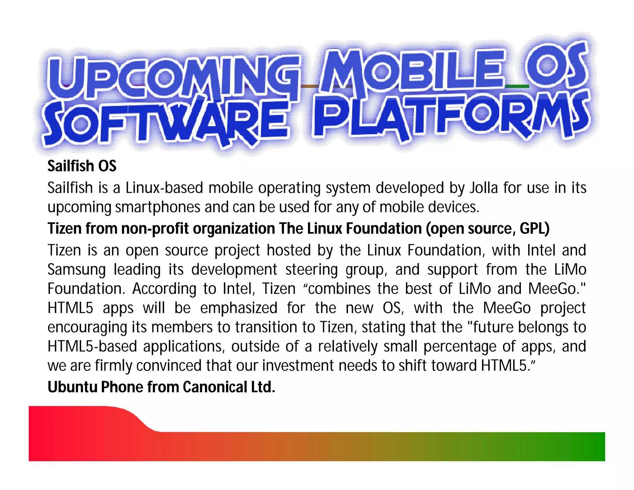 Sailfish OS
Sailfish is a Linux-based mobile operating system developed by Jolla for use in its
              Linux-
upcoming smartphones and can be used for any of mobile devices.
                                                           devices.
Tizen from non-profit organization The Linux Foundation (open source, GPL)
             non-
Tizen is an open source project hosted by the Linux Foundation, with Intel and
Samsung leading its development steering group, and support from the LiMo
Foundation.
Foundation. According to Intel, Tizen “combines the best of LiMo and MeeGo."
                                                                          MeeGo.
HTML5
HTML5 apps will be emphasized for the new OS, with the MeeGo project
encouraging its members to transition to Tizen, stating that the "future belongs to
                                          Tizen,
HTML5
HTML5-based applications, outside of a relatively small percentage of apps, and
we are firmly convinced that our investment needs to shift toward HTML5.”
                                                                    HTML5
Ubuntu Phone from Canonical Ltd.Ltd.
 