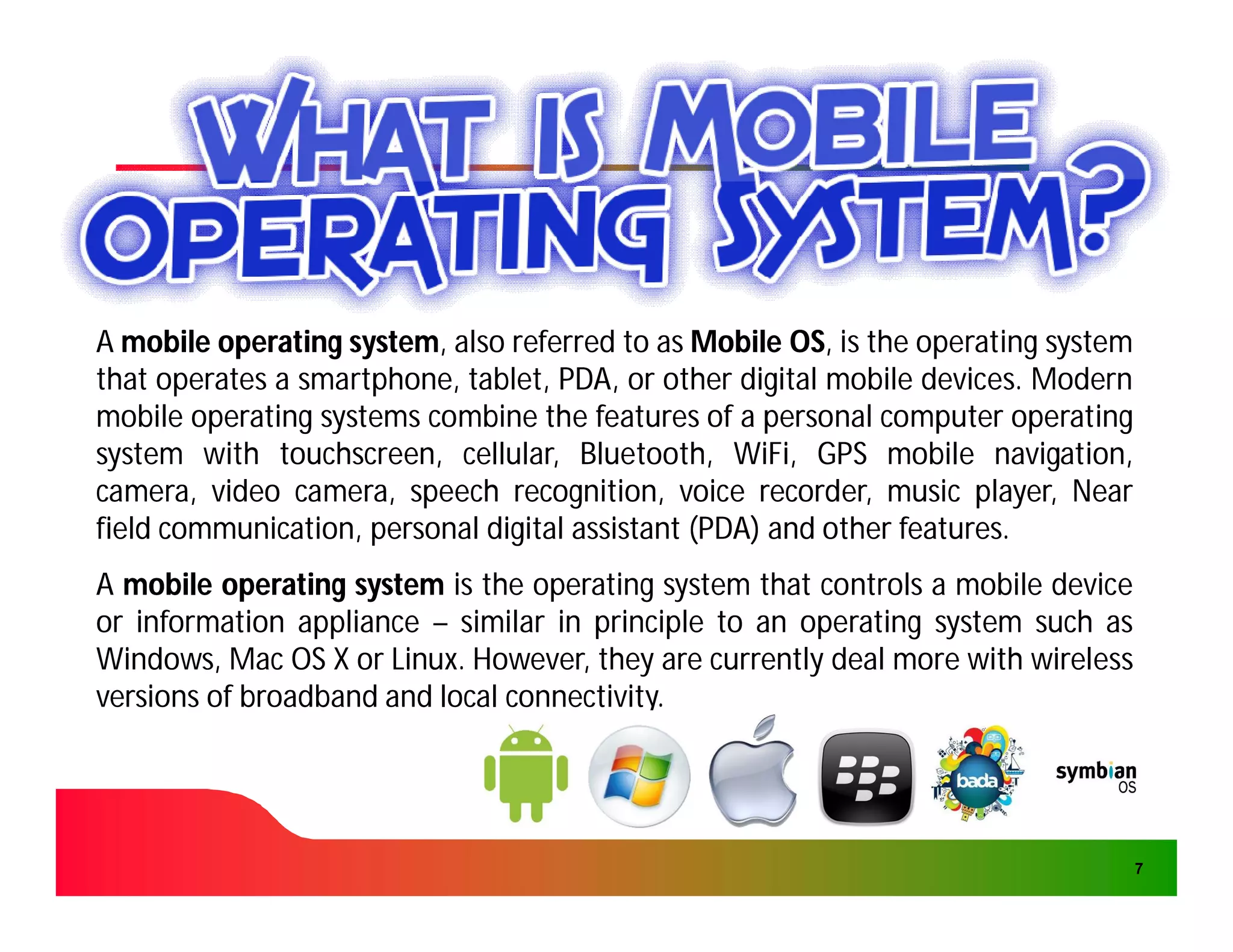 A mobile operating system, also referred to as Mobile OS, is the operating system
                   system,                             OS,
that operates a smartphone, tablet, PDA, or other digital mobile devices. Modern
                smartphone,                                       devices.
mobile operating systems combine the features of a personal computer operating
system with touchscreen, cellular, Bluetooth, WiFi, GPS mobile navigation,
              touchscreen,                         WiFi,
camera, video camera, speech recognition, voice recorder, music player, Near
field communication, personal digital assistant (PDA) and other features.
                                                                features.
A mobile operating system is the operating system that controls a mobile device
or information appliance – similar in principle to an operating system such as
Windows, Mac OS X or Linux. However, they are currently deal more with wireless
                      Linux.
versions of broadband and local connectivity.
                                connectivity.




                                                                                    7
 