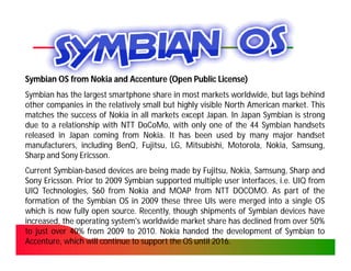 Symbian OS from Nokia and Accenture (Open Public License)
Symbian has the largest smartphone share in most markets worldwide, but lags behind
other companies in the relatively small but highly visible North American market. This
                                                                          market.
matches the success of Nokia in all markets except Japan. In Japan Symbian is strong
                                                     Japan.
due to a relationship with NTT DoCoMo, with only one of the 44 Symbian handsets
                                DoCoMo,
released in Japan coming from Nokia. It has been used by many major handset
                                  Nokia.
manufacturers, including BenQ , Fujitsu, LG, Mitsubishi, Motorola, Nokia, Samsung,
                          BenQ,
Sharp and Sony Ericsson.
                Ericsson.
Current Symbian-based devices are being made by Fujitsu, Nokia, Samsung, Sharp and
         Symbian-
Sony Ericsson. Prior to 2009 Symbian supported multiple user interfaces, i.e. UIQ from
      Ericsson.
UIQ Technologies, S60 from Nokia and MOAP from NTT DOCOMO. As part of the
                                                             DOCOMO.
formation of the Symbian OS in 2009 these three UIs were merged into a single OS
which is now fully open source. Recently, though shipments of Symbian devices have
                          source.
increased, the operating system's worldwide market share has declined from over 50%50%
to just over 40% from 2009 to 2010. Nokia handed the development of Symbian to
             40%                  2010.
Accenture, which will continue to support the OS until 2016.
                                                       2016.
 