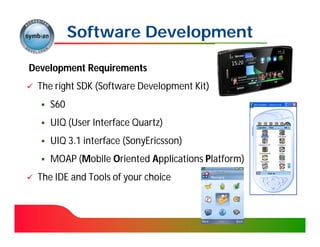 Software Development

Development Requirements
   The right SDK (Software Development Kit)
                  (Software
       S60
       UIQ (User Interface Quartz)
            (User
       UIQ 3.1 interface (SonyEricsson)
                          (SonyEricsson)
       MOAP (Mobile Oriented Applications Platform)
             (M
   The IDE and Tools of your choice
 
