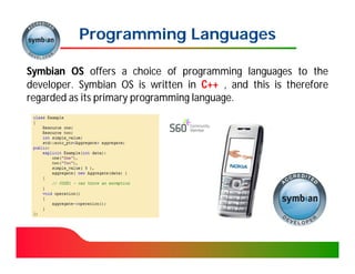 Programming Languages

Symbian OS offers a choice of programming languages to the
developer. Symbian OS is written in C++ , and this is therefore
developer.
regarded as its primary programming language.
                                    language.
 
