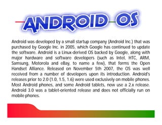Android was developed by a small startup company (Android Inc.) that was
                                                                 Inc.
purchased by Google Inc. in 2005, which Google has continued to update
                        Inc. 2005,
the software. Android is a Linux-derived OS backed by Google, along with
    software.                 Linux-
major hardware and software developers (such as Intel, HTC, ARM,
Samsung, Motorola and eBay, to name a few), that forms the Open
Handset Alliance. Released on November 5th 2007, the OS was well
          Alliance.                                  2007,
received from a number of developers upon its introduction. Android's
                                                       introduction.
releases prior to 2.0 (1.0, 1.5, 1.6) were used exclusively on mobile phones.
                                                                      phones.
Most Android phones, and some Android tablets, now use a 2.x release. release.
Android 3.0 was a tablet-oriented release and does not officially run on
                     tablet-
mobile phones.
       phones.
 