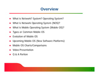 Overview

   What is Network? System? Operating System?
   What is Network Operating System (NOS)?
   What is Mobile Operating System (Mobile OS)?
   Types or Common Mobile OS
   Evolution of Mobile OS
   Upcoming Mobile OS (New Software Platforms)
   Mobile OS Charts/Comparisons
   Video Presentation
   Q & A Portion




                                                   1
 