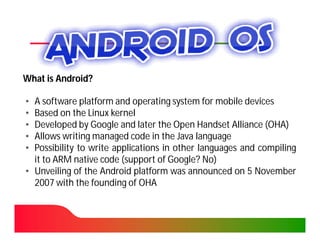 What is Android?

• A software platform and operating system for mobile devices
• Based on the Linux kernel
• Developed by Google and later the Open Handset Alliance (OHA)
• Allows writing managed code in the Java language
• Possibility to write applications in other languages and compiling
  it to ARM native code (support of Google? No)
• Unveiling of the Android platform was announced on 5 November
  2007 with the founding of OHA
 