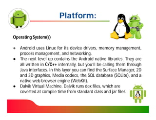 Platform:

Operating System(s)

● Android uses Linux for its device drivers, memory management,
  process management, and networking.
● The next level up contains the Android native libraries. They are
  all written in C/C++ internally, but you’ll be calling them through
  Java interfaces. In this layer you can find the Surface Manager, 2D
  and 3D graphics, Media codecs, the SQL database (SQLite), and a
  native web browser engine (WebKit).
● Dalvik Virtual Machine. Dalvik runs dex files, which are
  coverted at compile time from standard class and jar files.
 
