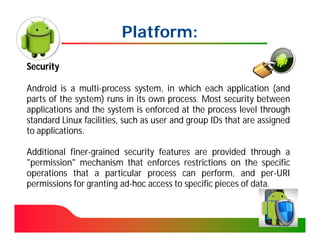 Platform:
Security

Android is a multi-process system, in which each application (and
parts of the system) runs in its own process. Most security between
applications and the system is enforced at the process level through
standard Linux facilities, such as user and group IDs that are assigned
to applications.

Additional finer-grained security features are provided through a
"permission" mechanism that enforces restrictions on the specific
operations that a particular process can perform, and per-URI
permissions for granting ad-hoc access to specific pieces of data.
 