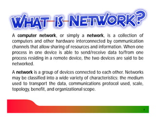 A computer network, or simply a network, is a collection of
              network,                 network,
computers and other hardware interconnected by communication
channels that allow sharing of resources and information. When one
                                             information.
process in one device is able to send/receive data to/from one
process residing in a remote device, the two devices are said to be
networked.
networked.
A network is a group of devices connected to each other. Networks
                                                     other.
may be classified into a wide variety of characteristics: the medium
                                         characteristics:
used to transport the data, communications protocol used, scale,
topology, benefit, and organizational scope.
                                      scope.



                                                                       2
 