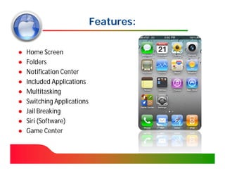 Features:

●   Home Screen
●   Folders
●   Notification Center
●   Included Applications
●   Multitasking
●   Switching Applications
●   Jail Breaking
●   Siri (Software)
●   Game Center
 