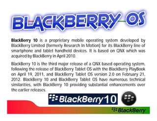 BlackBerry 10 is a proprietary mobile operating system developed by
BlackBerry Limited (formerly Research In Motion) for its BlackBerry line of
smartphone and tablet handheld devices. It is based on QNX which was
                                   devices.
acquired by BlackBerry in April 2010.
                                2010.
BlackBerry 10 is the third major release of a QNX based operating system,
following the release of BlackBerry Tablet OS with the BlackBerry PlayBook
on April 19, 2011, and BlackBerry Tablet OS version 2.0 on February 21,
          19, 2011,                                                    21,
2012.
2012. BlackBerry 10 and BlackBerry Tablet OS have numerous technical
similarities, with BlackBerry 10 providing substantial enhancements over
the earlier releases.
            releases.
 