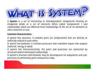 A System is a set of interacting or interdependent components forming an
integrated whole or a set of elements (often called 'components' ) and
relationships which are different from relationships of the set or its elements to
other elements or sets.
                  sets.
Common Characteristics:
       Characteristics:
A system has structure, it contains parts (or components) that are directly or
indirectly related to each other;
                           other;
A system has behavior, it contains processes that transform inputs into outputs
(material, energy or data);
                      data);
A system has interconnectivity: the parts and processes are connected by
                 interconnectivity:
structural and/or behavioral relationships.
                              relationships.
A system's structure and behavior may be decomposed via subsystems and sub-sub-
processes to elementary parts and process steps.
                                             steps.


                                                                                     3
 