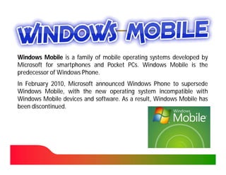 Windows Mobile is a family of mobile operating systems developed by
Microsoft for smartphones and Pocket PCs. Windows Mobile is the
                                       PCs.
predecessor of Windows Phone.
                       Phone.
In February 2010, Microsoft announced Windows Phone to supersede
             2010,
Windows Mobile, with the new operating system incompatible with
Windows Mobile devices and software. As a result, Windows Mobile has
                            software.
been discontinued.
     discontinued.
 