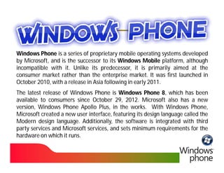 Windows Phone is a series of proprietary mobile operating systems developed
by Microsoft, and is the successor to its Windows Mobile platform, although
incompatible with it. Unlike its predecessor, it is primarily aimed at the
                    it.
consumer market rather than the enterprise market. It was first launched in
                                                market.
October 2010, with a release in Asia following in early 2011.
        2010,                                           2011.
The latest release of Windows Phone is Windows Phone 8, which has been
available to consumers since October 29, 2012. Microsoft also has a new
                                         29, 2012.
version, Windows Phone Apollo Plus, in the works. With Windows Phone,
                                               works.
Microsoft created a new user interface, featuring its design language called the
Modern design language. Additionally, the software is integrated with third
                 language.
party services and Microsoft services, and sets minimum requirements for the
hardware on which it runs.
                      runs.
 