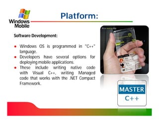 Platform:

Software Development:

● Windows OS is programmed in "C++"
  language.
● Developers have several options for
  deploying mobile applications.
● These include writing native code
  with Visual C++, writing Managed
  code that works with the .NET Compact
  Framework.
 