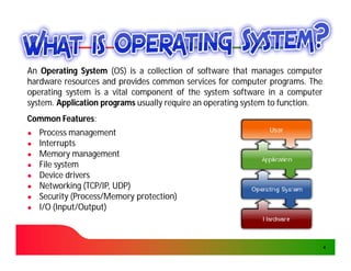An Operating System (OS) is a collection of software that manages computer
hardware resources and provides common services for computer programs. The
                                                                  programs.
operating system is a vital component of the system software in a computer
system.
system. Application programs usually require an operating system to function.
                                                                    function.
Common Features:
       Features:
●   Process management
●   Interrupts
●   Memory management
●   File system
●   Device drivers
●   Networking (TCP/IP, UDP)
●   Security (Process/Memory protection)
●   I/O (Input/Output)
         Input/Output)



                                                                                4
 