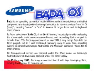 Bada is an operating system for mobile devices such as smartphones and tablet
computers. It is developed by Samsung Electronics. Its name is derived from "바다
computers.                            Electronics.
(bada)", meaning "ocean" or "sea" in Korean. It ranges from mid- to high-end
 bada)",                               Korean.                  mid-      high-
smartphones.
smartphones.
To foster adoption of Bada OS, since 2011 Samsung reportedly considers releasing
                           OS,
the source code under an open-source license, and expanding device support to
                           open-
include Smart TVs. Samsung announced in June 2012 it may merge Bada into the
               TVs.
Tizen project, but it is not confirmed. Samsung uses its own Bada operating
                              confirmed.
system, in parallel with Google Android OS and Microsoft Windows Phone, for its
smartphones.
smartphones.
All Bada-powered devices are branded under the Wave name, as Samsung's
    Bada-
Android-
Android-powered devices are branded under the name Galaxy.
                                                   Galaxy.
On 25 February 2013, Samsung announced that it will stop developing Bada,
               2013,                                                Bada,
moving development to Tizen instead.
                            instead.
 
