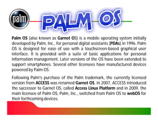 Palm OS (also known as Garnet OS) is a mobile operating system initially
developed by Palm, Inc., for personal digital assistants (PDAs) in 1996. Palm
                     Inc.                                 PDAs) 1996.
OS is designed for ease of use with a touchscreen-based graphical user
                                          touchscreen-
interface.
interface. It is provided with a suite of basic applications for personal
information management. Later versions of the OS have been extended to
             management.
support smartphones. Several other licensees have manufactured devices
         smartphones.
powered by Palm OS.OS.
Following Palm's purchase of the Palm trademark, the currently licensed
version from ACCESS was renamed Garnet OS. In 2007, ACCESS introduced
                                           OS. 2007,
the successor to Garnet OS, called Access Linux Platform and in 2009, the
                                                                2009,
main licensee of Palm OS, Palm, Inc., switched from Palm OS to webOS for
                                 Inc.
their forthcoming devices.
                  devices.
 
