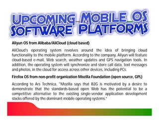Aliyun OS from Alibaba/AliCloud (cloud based)
               Alibaba/
AliCloud's operating system revolves around the idea of bringing cloud
functionality to the mobile platform. According to the company, Aliyun will feature
                            platform.
cloud-
cloud-based e-mail, Web search, weather updates and GPS navigation tools. In
                                                                           tools.
addition, the operating system will synchronize and store call data, text messages
and photos, in the cloud for access across other devices, including PCs.
                                                                    PCs.
Firefox OS from non-profit organization Mozilla Foundation (open source, GPL)
                non-
According to Ars Technica, "Mozilla says that B2G is motivated by a desire to
                   Technica,
demonstrate that the standards-based open Web has the potential to be a
                        standards-
competitive alternative to the existing single-vendor application development
                                         single-
stacks offered by the dominant mobile operating systems.”
                                                 systems.
 