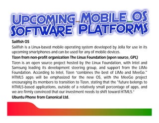 Sailfish OS
Sailfish is a Linux-based mobile operating system developed by Jolla for use in its
              Linux-
upcoming smartphones and can be used for any of mobile devices.
                                                           devices.
Tizen from non-profit organization The Linux Foundation (open source, GPL)
             non-
Tizen is an open source project hosted by the Linux Foundation, with Intel and
Samsung leading its development steering group, and support from the LiMo
Foundation.
Foundation. According to Intel, Tizen “combines the best of LiMo and MeeGo."
                                                                          MeeGo.
HTML5
HTML5 apps will be emphasized for the new OS, with the MeeGo project
encouraging its members to transition to Tizen, stating that the "future belongs to
                                          Tizen,
HTML5
HTML5-based applications, outside of a relatively small percentage of apps, and
we are firmly convinced that our investment needs to shift toward HTML5.”
                                                                    HTML5
Ubuntu Phone from Canonical Ltd.Ltd.
 